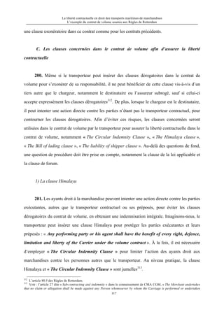 La liberté contractuelle en droit des transports maritimes de marchandises
L’exemple du contrat de volume soumis aux Règles de Rotterdam
117
une clause exonératoire dans ce contrat comme pour les contrats précédents.
C. Les clauses concernées dans le contrat de volume afin d’assurer la liberté
contractuelle
200. Même si le transporteur peut insérer des clauses dérogatoires dans le contrat de
volume pour s’exonérer de sa responsabilité, il ne peut bénéficier de cette clause vis-à-vis d’un
tiers autre que le chargeur, notamment le destinataire ou l’assureur subrogé, sauf si celui-ci
accepte expressément les clauses dérogatoires312
. De plus, lorsque le chargeur est le destinataire,
il peut intenter une action directe contre les parties n’étant pas le transporteur contractuel, pour
contourner les clauses dérogatoires. Afin d’éviter ces risques, les clauses concernées seront
utilisées dans le contrat de volume par le transporteur pour assurer la liberté contractuelle dans le
contrat de volume, notamment « The Circular Indemnity Clause », « The Himalaya clause »,
« The Bill of lading clause », « The liability of shipper clause ». Au-delà des questions de fond,
une question de procédure doit être prise en compte, notamment la clause de la loi applicable et
la clause de forum.
1) La clause Himalaya
201. Les ayants droit à la marchandise peuvent intenter une action directe contre les parties
exécutantes, autres que le transporteur contractuel ou ses préposés, pour éviter les clauses
dérogatoires du contrat de volume, en obtenant une indemnisation intégrale. Imaginons-nous, le
transporteur peut insérer une clause Himalaya pour protéger les parties exécutantes et leurs
préposés : « Any performing party or his agent shall have the benefit of every right, defence,
limitation and liberty of the Carrier under the volume contract ». À la fois, il est nécessaire
d’employer « The Circular Indemnity Clause » pour limiter l’action des ayants droit aux
marchandises contre les personnes autres que le transporteur. Au niveau pratique, la clause
Himalaya et « The Circular Indemnity Clause » sont jumelles313
.
312
L’article 80.5 des Règles de Rotterdam.
313
Voir : l’article 27 dite « Sub-contracting and indemnity » dans le connaissement de CMA CGM, « The Merchant undertakes
that no claim or allegation shall be made against any Person whomsoever by whom the Carriage is performed or undertaken
 