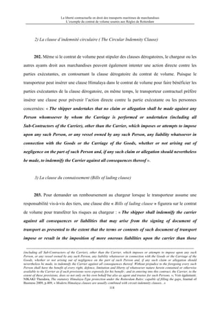 La liberté contractuelle en droit des transports maritimes de marchandises
L’exemple du contrat de volume soumis aux Règles de Rotterdam
118
2) La clause d’indemnité circulaire ( The Circular Indemnity Clause)
202. Même si le contrat de volume peut stipuler des clauses dérogatoires, le chargeur ou les
autres ayants droit aux marchandises peuvent également intenter une action directe contre les
parties exécutantes, en contournant la clause dérogatoire du contrat de volume. Puisque le
transporteur peut insérer une clause Himalaya dans le contrat de volume pour faire bénéficier les
parties exécutantes de la clause dérogatoire, en même temps, le transporteur contractuel préfère
insérer une clause pour prévenir l’action directe contre la partie exécutante ou les personnes
concernées: « The shipper undertakes that no claim or allegation shall be made against any
Person whomsoever by whom the Carriage is performed or undertaken (including all
Sub-Contractors of the Carrier), other than the Carrier, which imposes or attempts to impose
upon any such Person, or any vessel owned by any such Person, any liability whatsoever in
connection with the Goods or the Carriage of the Goods, whether or not arising out of
negligence on the part of such Person and, if any such claim or allegation should nevertheless
be made, to indemnify the Carrier against all consequences thereof ».
3) La clause du connaissement (Bills of lading clause)
203. Pour demander un remboursement au chargeur lorsque le transporteur assume une
responsabilité vis-à-vis des tiers, une clause dite « Bills of lading clause » figurera sur le contrat
de volume pour transférer les risques au chargeur : « The shipper shall indemnify the carrier
against all consequences or liabilities that may arise from the signing of document of
transport as presented to the extent that the terms or contents of such document of transport
impose or result in the imposition of more onerous liabilities upon the carrier than those
(including all Sub-Contractors of the Carrier), other than the Carrier, which imposes or attempts to impose upon any such
Person, or any vessel owned by any such Person, any liability whatsoever in connection with the Goods or the Carriage of the
Goods, whether or not arising out of negligence on the part of such Person and, if any such claim or allegation should
nevertheless be made, to indemnify the Carrier against all consequences thereof. Without prejudice to the foregoing every such
Person shall have the benefit of every right, defence, limitation and liberty of whatsoever nature herein contained or otherwise
available to the Carrier as if such provisions were expressly for his benefit ; and in entering into this contract, the Carrier, to the
extent of these provisions, does so not only on his own behalf but also as agent and trustee for such Persons. »; Voir également:
NIKAKI Theodora, The statutory Himalaya-Type protection under the Rotterdam Rules: capable of filling the gaps, Journal of
Business 2009, p.409, « Modern Himalaya clauses are usually combined with circuit indemnity clauses...»
 