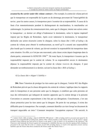 La liberté contractuelle en droit des transports maritimes de marchandises
L’exemple du contrat de volume soumis aux Règles de Rotterdam
119
assumed by the carrier under this volume contract ». Par exemple, le contrat de volume prévoit
que le transporteur est responsable de la perte ou du dommage provenant de l’innavigabilité du
navire ; pour les autres causes, le transporteur peut s’exonérer de sa responsabilité. À cause de la
faute d’un manutentionnaire pendant le déchargement de marchandises, la marchandise est
endommagée. Le porteur du connaissement émis, autre que le chargeur, intente une action contre
le transporteur ; ce dernier est obligé d’indemniser le destinataire, selon le régime impératif
imposé par les Règles de Rotterdam. Après avoir indemnisé le destinataire, le transporteur
déclenche une action récursoire contre le chargeur, selon la clause dite « bills of lading » du
contrat de volume pour obtenir le remboursement, au motif qu’il a assumé une responsabilité
plus lourde que le contrat de volume, qui devrait exonérer la responsabilité du transporteur dans
cette situation. En effet, ce n’est pas une nouveauté, cette clause existe depuis longtemps dans la
charte-partie, notamment le GENCON 1994314
. De toute façon, le transporteur n’assume que la
responsabilité imposée par le contrat de volume. Si sa responsabilité envers le destinataire
dépasse la responsabilité imposée par le contrat de volume vis-à-vis du chargeur, il peut
demander un remboursement à ce dernier, suivant la clause dite « Bills of lading ».
4) La clause dite « shipper’s liability »
204. Dans l’intention de protéger les tiers autres que le chargeur, l’article 80.5 des Règles
de Rotterdam prévoit que la clause dérogatoire du contrat de volume s’applique dans les rapports
entre le transporteur et une personne autre que le chargeur, à condition que cette personne ait
reçu des informations qui indiquent de manière apparente que le contrat déroge à la présente
Convention et consente expressément à être liée par ces dérogations. Concrètement, c’est une
clause protectrice pour les tiers autres que le chargeur. Du point de vue pratique, il existe des
difficultés pour le transporteur. Par exemple, comment identifier ces tiers lorsqu’un document de
transport négociable est émis ? Comment interpréter l’acceptation expresse ? De surcroît, le
314
L’article 10 dit « Bills of lading » dans le GENCON 1994 prévoit : « Bills of lading shall be presented and signed by the
Master as per Congenbill Bill of Lading form, Edition 1994, without prejudice to this Charter Party, or by the Owner’s agents
provided written authority has been given by Owners to the agents, a copy of which is to be furnished to the Charterers. The
Charterers shall indemnify the Owners against all consequences or liabilities that may arise from the signing of bills of lading as
presented to the extent that the terms or contents of such bills of lading impose or result in the imposition of more onerous
liabilities upon the Owners than those assumed by the Owners under this Charter Party. »
 