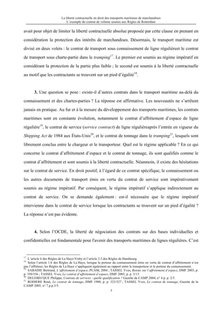 La liberté contractuelle en droit des transports maritimes de marchandises
L’exemple du contrat de volume soumis aux Règles de Rotterdam
3
avait pour objet de limiter la liberté contractuelle absolue proposée par cette clause en prenant en
considération la protection des intérêts de marchandises. Désormais, le transport maritime est
divisé en deux volets : le contrat de transport sous connaissement de ligne régulièreet le contrat
de transport sous charte-partie dans le tramping17
. Le premier est soumis au régime impératif en
considérant la protection de la partie plus faible ; le second est soumis à la liberté contractuelle
au motif que les contractants se trouvent sur un pied d’égalité18
.
3. Une question se pose : existe-il d’autres contrats dans le transport maritime au-delà du
connaissement et des chartes-parties ? La réponse est affirmative. Les nouveautés ne s’arrêtent
jamais en pratique. Au fur et à la mesure du développement des transports maritimes, les contrats
maritimes sont en constante évolution, notamment le contrat d’affrètement d’espace de ligne
régulière19
, le contrat de service (service contract) de ligne régulièreaprès l’entrée en vigueur du
Shipping Act de 1984 aux États-Unis20
, et le contrat de tonnage dans le tramping21
, lesquels sont
librement conclus entre le chargeur et le transporteur. Quel est le régime applicable ? En ce qui
concerne le contrat d’affrètement d’espace et le contrat de tonnage, ils sont qualifiés comme le
contrat d’affrètement et sont soumis à la liberté contractuelle. Néanmoin, il existe des hésitations
sur le contrat de service. En droit positif, à l’égard de ce contrat spécifique, le connaissement ou
les autres documents de transport émis en vertu du contrat de service sont impérativement
soumis au régime impératif. Par conséquent, le régime impératif s’applique indirectement au
contrat de service. On se demande également : est-il nécessaire que le régime impératif
intervienne dans le contrat de service lorsque les contractants se trouvent sur un pied d’égalité ?
La réponse n’est pas évidente.
4. Selon l’OCDE, la liberté de négociation des contrats sur des bases individuelles et
confidentielles est fondamentale pour l'avenir des transports maritimes de lignes régulières. C’est
17
L’article 6 des Règles de La Haye-Visby et l’article 2.3 des Règles de Hambourg.
18
Selon l’article 1.b des Règles de La Haye, lorsque le porteur du connaissement émis en vertu de contrat d’affrètement n’est
pas l’affréteur, les Règles de La Haye s’appliquent également au rapport entre le transporteur et le porteur du connaissement.
19
SABADIE Bertrand, L’affrètement d’espace, PUAM, 2004 ; TASSEL Yves, Retour sur l’affrètement d’espace, DMF 2003, p.
p. 350/356 ; TASSEL Yves, Le contrat d’affrètement d’espace, DMF 2005, p. p. 3/13.
20
DELEBECQUE Philippe, Contrats de services : quelle qualification ? Gazette de CAMP 2004, n° 4 p. p. 2/5.
21
RODIERE René, Le contrat de tonnage, DMF 1980, p. p. 323/327 ; TASSEL Yves, Le contrat de tonnage, Gazette de la
CAMP 2005, n° 7 p.p.3/5.
 