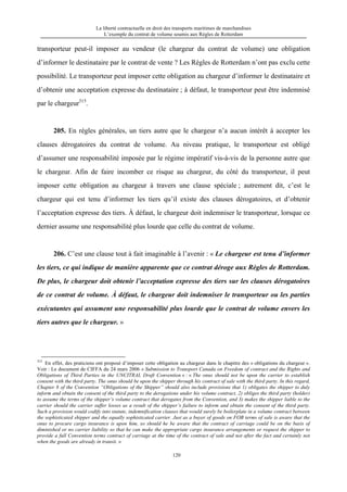 La liberté contractuelle en droit des transports maritimes de marchandises
L’exemple du contrat de volume soumis aux Règles de Rotterdam
120
transporteur peut-il imposer au vendeur (le chargeur du contrat de volume) une obligation
d’informer le destinataire par le contrat de vente ? Les Règles de Rotterdam n’ont pas exclu cette
possibilité. Le transporteur peut imposer cette obligation au chargeur d’informer le destinataire et
d’obtenir une acceptation expresse du destinataire ; à défaut, le transporteur peut être indemnisé
par le chargeur315
.
205. En règles générales, un tiers autre que le chargeur n’a aucun intérêt à accepter les
clauses dérogatoires du contrat de volume. Au niveau pratique, le transporteur est obligé
d’assumer une responsabilité imposée par le régime impératif vis-à-vis de la personne autre que
le chargeur. Afin de faire incomber ce risque au chargeur, du côté du transporteur, il peut
imposer cette obligation au chargeur à travers une clause spéciale ; autrement dit, c’est le
chargeur qui est tenu d’informer les tiers qu’il existe des clauses dérogatoires, et d’obtenir
l’acceptation expresse des tiers. À défaut, le chargeur doit indemniser le transporteur, lorsque ce
dernier assume une responsabilité plus lourde que celle du contrat de volume.
206. C’est une clause tout à fait imaginable à l’avenir : « Le chargeur est tenu d’informer
les tiers, ce qui indique de manière apparente que ce contrat déroge aux Règles de Rotterdam.
De plus, le chargeur doit obtenir l’acceptation expresse des tiers sur les clauses dérogatoires
de ce contrat de volume. À défaut, le chargeur doit indemniser le transporteur ou les parties
exécutantes qui assument une responsabilité plus lourde que le contrat de volume envers les
tiers autres que le chargeur. »
315
En effet, des praticiens ont proposé d’imposer cette obligation au chargeur dans le chapitre des « obligations du chargeur ».
Voir : Le document de CIFFA du 24 mars 2006 « Submission to Transport Canada on Freedom of contract and the Rights and
Obligations of Third Parties in the UNCITRAL Draft Convention » : « The onus should not be upon the carrier to establish
consent with the third party. The onus should be upon the shipper through his contract of sale with the third party. In this regard,
Chapter 8 of the Convention “Obligations of the Shipper” should also include provisions that 1) obligates the shipper to duly
inform and obtain the consent of the third party to the derogations under his volume contract, 2) obliges the third party (holder)
to assume the terms of the shipper’s volume contract that derogates from the Convention, and 3) makes the shipper liable to the
carrier should the carrier suffer losses as a result of the shipper’s failure to inform and obtain the consent of the third party.
Such a provision would codify into statute, indemnification clauses that would surely be boilerplate in a volume contract between
the sophisticated shipper and the equally sophisticated carrier. Just as a buyer of goods on FOB terms of sale is aware that the
onus to procure cargo insurance is upon him, so should he be aware that the contract of carriage could be on the basis of
diminished or no carrier liability so that he can make the appropriate cargo insurance arrangements or request the shipper to
provide a full Convention terms contract of carriage at the time of the contract of sale and not after the fact and certainly not
when the goods are already in transit. »
 