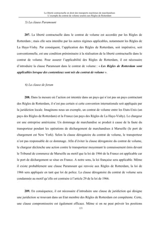 La liberté contractuelle en droit des transports maritimes de marchandises
L’exemple du contrat de volume soumis aux Règles de Rotterdam
121
5) La clause Paramount
207. La liberté contractuelle dans le contrat de volume est accordée par les Règles de
Rotterdam ; mais elle sera interdite par les autres régimes applicables, notamment les Règles de
La Haye-Visby. Par conséquent, l’application des Règles de Rotterdam, soit impérative, soit
conventionnelle, est une condition préniminaire à la réalisation de la liberté contractuelle dans le
contrat de volume. Pour assurer l’applicabilité des Règles de Rotterdam, il est nécessaire
d’introduire la clause Paramount dans le contrat de volume : « Les Règles de Rotterdam sont
applicables lorsque des contentieux sont nés du contrat de volume ».
6) La clause de forum
208. Dans la mesure où l’action est intentée dans un pays qui n’est pas un pays contractant
des Règles de Rotterdam, il n’est pas certain si cette convention internationale soit appliquée par
la juridiction locale. Imaginons nous un exemple, un contrat de volume entre les Etats-Unis (un
pays des Règles de Rotterdam) et la France (un pays des Règles de La Haye-Visby). Le chargeur
est une entreprise américaine. Un dommage de marchandise se produit à cause de la faute du
transporteur pendant les opérations de déchargement de marchandises à Marseille (le port de
chargement est New York). Selon la clause dérogatoire du contrat de volume, le transporteur
n’est pas responsable de ce dommage. Afin d’éviter la clause dérogatoire du contrat de volume,
le chargeur déclenche une action contre le transporteur moyennant le connaissement émis devant
le Tribunal de commerce de Marseille au motif que la loi de 1966 de la France est applicable car
le port de déchargement se situe en France. A notre sens, la loi française sera applicable. Même
il existe probablement une clause Paramount qui renvoie aux Règles de Rotterdam, la loi de
1966 sera appliquée en tant que loi de police. La clause dérogatoire du contrat de volume sera
condamnée au motif qu’elle est contraire à l’article 29 de la loi de 1966.
209. En conséquence, il est nécessaire d’introduire une clause de juridiction qui désigne
une juridiction se trouvant dans un Etat membre des Règles de Rotterdam est compétente. Certe,
une clause compromissoire est également efficace. Même si on ne peut prévoir les positions
 