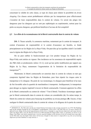 La liberté contractuelle en droit des transports maritimes de marchandises
L’exemple du contrat de volume soumis aux Règles de Rotterdam
122
concernant la validité de cette clause, ce type de clause peut réduire la possibilité de forum
shopping. Ces clauses seront probablement utilisées par les transporteurs pour effectivement
s’exonérer de leurs responsabilités dans le contrat de volume. Ce seront des pièges très
dangereux pour les chargeurs qui ne sont pas sophistiqués ou expérimentés, surtout pour les
petits ou moyens chargeurs, qui préfèrent bénéficier d’un taux de fret compétitif.
§ 2 Les effets de la reconnaissance de la liberté contractuelle dans le contrat de volume
210. À l’heure actuelle, le commerce maritime, notamment par le contrat de transport, le
contrat d’assurance de responsabilité et le contrat d’assurance sur facultés, se fonde
principalement sur les Règles de La Haye-Visby. On peut dire qu’un équilibre relatif s’est établi
sous le régime des Règles de La Haye-Visby.
On ne peut oublier le bouleversement qui s’est produit lorsque les Règles de La
Haye-Visby sont entrées en vigueur. Des incidences sur les assurances de responsabilité auprès
des P&I clubs se produisaient, même s’il n’y avait qu’une petite modification par rapport aux
Règles de La Haye, notamment l’augmentation de la limitation de responsabilité du
transporteur316
.
Maintenant, la liberté contractuelle est autorisée dans le contrat de volume en tant que
compromis législatif dans les Règles de Rotterdam, pour bien répartir les risques entre le
transporteur et le chargeur. Du point de vue économique, le chargeur peut bénéficier d’un taux
de fret favorable selon la quantité de marchandises à transporter. Juridiquement, le transporteur
peut déroger au régime impératif à travers la liberté contractuelle. Comment apprécier les effets
de la liberté contractuelle au contrat de volume ? Tout d’abord, l’incidence économque apporté
par la liberté contractuelle dans le contrat de volume est considérable (A). En même temps, la
liberté du contrat de volume pose beaucoup de problème au niveau pratique (B). Encore, il faut
souligner la liberté contractuelle dans le contrat de volume et la diligence de la partie du contrat
316
HONOUR J.P., The P&I clubs and the new United Nations Convention on the carriage of goods by sea 1978, The Hamburg
rules on the carriage of goods by sea, A.W.Sijthoff—Leyden/Boston, 1978, p.239, « The P&I clubs are, of course, bound to be
affected by any change in the present apportionment of risk of loss or damage to cargo between shipowners and cargo interests
under the Hague Rules. Even the Brussels Protocol of 1968 amending the Hague Rules which, as amended, are known as the
Hague Visby Rules, and which contained only a very few material changes in this division of risk will certainly have some effect
on the P&I clubs since the higher limits alone will increase, thought to what extent it is impossible to say, the cost of insuring
shipowners for their liabilities to cargo interests. »
 