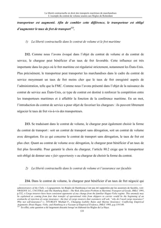 La liberté contractuelle en droit des transports maritimes de marchandises
L’exemple du contrat de volume soumis aux Règles de Rotterdam
124
transporteur est augmenté. Afin de combler cette différence, le transporteur est obligé
d’augmenter le taux de fret de transport321
.
1) La liberté contractuelle dans le contrat de volume et le fret maritime
212. Comme nous l’avons évoqué dans l’objet du contrat de volume et du contrat de
service, le chargeur peut bénéficier d’un taux de fret favorable. Cette influence est très
importante dans les pays où le fret maritime est régularisé strictement, notamment les États-Unis.
Plus précisément, le transporteur peut transporter les marchandises dans le cadre du contrat de
service moyennant un taux de fret moins cher que le taux de fret enregistré auprès de
l’administration, telle que la FMC. Comme nous l’avons présenté dans l’objet de la naissance du
contrat de service aux États-Unis, ce type de contrat est destiné à renforcer la compétition entre
les transporteurs maritimes et à affaiblir la fonction de la conférence maritime. En un mot,
l’introduction du contrat de service a pour objet de favoriser les chargeurs : ils peuvent librement
négocier le taux de fret vis-à-vis des transporteurs.
213. Se traduisant dans le contrat de volume, le chargeur peut également choisir la forme
du contrat de transport : soit un contrat de transport sans dérogation, soit un contrat de volume
avec dérogation. En ce qui concerne le contrat de transport sans dérogation, le taux de fret est
plus cher. Quant au contrat de volume avec dérogation, le chargeur peut bénéficier d’un taux de
fret plus favorable. Pour garantir le choix du chargeur, l’article 80.2 exige que le transporteur
soit obligé de donner une « fair opportunity » au chargeur de choisir la forme du contrat.
2) La liberté contractuelle dans le contrat de volume et l’assurance sur facultés
214. Dans le contrat de volume, le chargeur peut bénéficier d’un taux de fret négocié qui
administrators of the Clubs. » Logiquement, les Règles de Hambourg n’ont pas été supportées par les assureurs de facultés, voir:
SWEENY J.C, UNCITRAL and The Hamburg Rules—The Risk Allocation Problem in Maritime Transport of Goods, JMLC 1991,
p.532, « Cargo insurers have been consistent opponents of any change from the familiar Hague-Visby regime. This anomaly may
be explained as coming from fear that transfer of operational risks from shippers to carrier would be the beginning of an
avalanche of rejection of cargo insurance—the fear of cargo insurers that customers will ask, “why do I need cargo insurance?
Why not self-insurance? » ; STURLEY Michael F., Changing Liabiliy Rules and Marine Insurance: Conflicting Empirical
Arguments About Hague, Visby, and Hamburg in a Vacuum of Empirical Evidence, JMLC 1993, p.p.119/149.
321
En effet, cette question a été largement discutée lorsqu’on élaborait les Règles de La Haye.
 