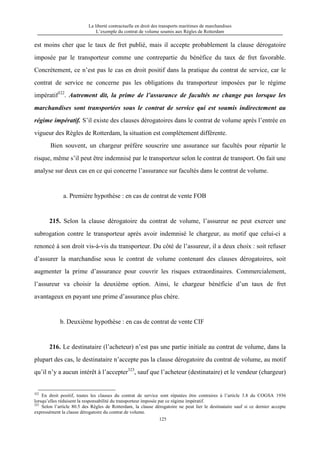 La liberté contractuelle en droit des transports maritimes de marchandises
L’exemple du contrat de volume soumis aux Règles de Rotterdam
125
est moins cher que le taux de fret publié, mais il accepte probablement la clause dérogatoire
imposée par le transporteur comme une contrepartie du bénéfice du taux de fret favorable.
Concrètement, ce n’est pas le cas en droit positif dans la pratique du contrat de service, car le
contrat de service ne concerne pas les obligations du transporteur imposées par le régime
impératif322
. Autrement dit, la prime de l’assurance de facultés ne change pas lorsque les
marchandises sont transportées sous le contrat de service qui est soumis indirectement au
régime impératif. S’il existe des clauses dérogatoires dans le contrat de volume après l’entrée en
vigueur des Règles de Rotterdam, la situation est complètement différente.
Bien souvent, un chargeur préfère souscrire une assurance sur facultés pour répartir le
risque, même s’il peut être indemnisé par le transporteur selon le contrat de transport. On fait une
analyse sur deux cas en ce qui concerne l’assurance sur facultés dans le contrat de volume.
a. Première hypothèse : en cas de contrat de vente FOB
215. Selon la clause dérogatoire du contrat de volume, l’assureur ne peut exercer une
subrogation contre le transporteur après avoir indemnisé le chargeur, au motif que celui-ci a
renoncé à son droit vis-à-vis du transporteur. Du côté de l’assureur, il a deux choix : soit refuser
d’assurer la marchandise sous le contrat de volume contenant des clauses dérogatoires, soit
augmenter la prime d’assurance pour couvrir les risques extraordinaires. Commercialement,
l’assureur va choisir la deuxième option. Ainsi, le chargeur bénéficie d’un taux de fret
avantageux en payant une prime d’assurance plus chère.
b. Deuxième hypothèse : en cas de contrat de vente CIF
216. Le destinataire (l’acheteur) n’est pas une partie initiale au contrat de volume, dans la
plupart des cas, le destinataire n’accepte pas la clause dérogatoire du contrat de volume, au motif
qu’il n’y a aucun intérêt à l’accepter323
, sauf que l’acheteur (destinataire) et le vendeur (chargeur)
322
En droit positif, toutes les clauses du contrat de service sont réputées être contraires à l’article 3.8 du COGSA 1936
lorsqu’elles réduisent la responsabilité du transporteur imposée par ce régime impératif.
323
Selon l’article 80.5 des Règles de Rotterdam, la clause dérogatoire ne peut lier le destinataire sauf si ce dernier accepte
expressément la clause dérogatoire du contrat de volume.
 