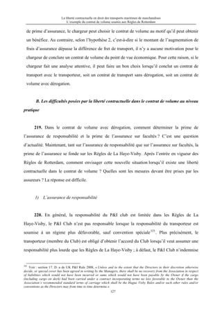 La liberté contractuelle en droit des transports maritimes de marchandises
L’exemple du contrat de volume soumis aux Règles de Rotterdam
127
de prime d’assurance, le chargeur peut choisir le contrat de volume au motif qu’il peut obtenir
un bénéfice. Au contraire, selon l’hypothèse 2, c’est-à-dire si le montant de l’augmentation de
frais d’assurance dépasse la différence de fret de transport, il n’y a aucune motivation pour le
chargeur de conclure un contrat de volume du point de vue économique. Pour cette raison, si le
chargeur fait une analyse attentive, il peut faire un bon choix lorsqu’il conclut un contrat de
transport avec le transporteur, soit un contrat de transport sans dérogation, soit un contrat de
volume avec dérogation.
B. Les difficultés posées par la liberté contractuelle dans le contrat de volume au niveau
pratique
219. Dans le contrat de volume avec dérogation, comment déterminer la prime de
l’assurance de responsabilité et la prime de l’assurance sur facultés ? C’est une question
d’actualité. Maintenant, tant sur l’assurance de responsabilité que sur l’assurance sur facultés, la
prime de l’assurance se fonde sur les Règles de La Haye-Visby. Après l’entrée en vigueur des
Règles de Rotterdam, comment envisager cette nouvelle situation lorsqu’il existe une liberté
contractuelle dans le contrat de volume ? Quelles sont les mesures devant être prises par les
assureurs ? La réponse est difficile.
1) L’assurance de responsabilité
220. En général, la responsabilité du P&I club est limitée dans les Règles de La
Haye-Visby, le P&I Club n’est pas responsable lorsque la responsabilité du transporteur est
soumise à un régime plus défavorable, sauf convention spéciale325
. Plus précisément, le
transporteur (membre du Club) est obligé d’obtenir l’accord du Club lorsqu’il veut assumer une
responsabilité plus lourde que les Règles de La Haye-Visby ; à défaut, le P&I Club n’indemnise
325
Voir : section 17. D. a de UK P&I Rule 2008, « Unless and to the extent that the Directors in their discretion otherwise
decide, or special cover has been agreed in writing by the Managers, there shall be no recovery from the Association in respect
of liabilities which would not have been incurred or sums which would not have been payable by the Owner if the cargo
(including cargo on deck) had been carried under a contract incorporating terms no less favorable to the Owner than the
Association’s recommended standard terms of carriage which shall be the Hague Visby Rules and/or such other rules and/or
conventions as the Directors may from time to time determine.»
 