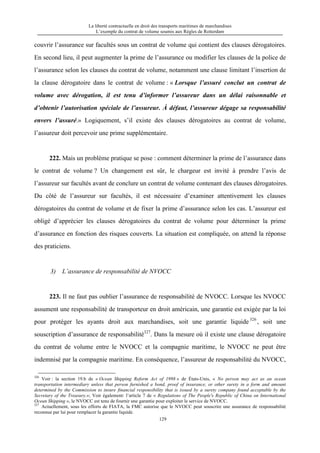 La liberté contractuelle en droit des transports maritimes de marchandises
L’exemple du contrat de volume soumis aux Règles de Rotterdam
129
couvrir l’assurance sur facultés sous un contrat de volume qui contient des clauses dérogatoires.
En second lieu, il peut augmenter la prime de l’assurance ou modifier les clauses de la police de
l’assurance selon les clauses du contrat de volume, notamment une clause limitant l’insertion de
la clause dérogatoire dans le contrat de volume : « Lorsque l’assuré conclut un contrat de
volume avec dérogation, il est tenu d’informer l’assureur dans un délai raisonnable et
d’obtenir l’autorisation spéciale de l’assureur. À défaut, l’assureur dégage sa responsabilité
envers l’assuré.» Logiquement, s’il existe des clauses dérogatoires au contrat de volume,
l’assureur doit percevoir une prime supplémentaire.
222. Mais un problème pratique se pose : comment déterminer la prime de l’assurance dans
le contrat de volume ? Un changement est sûr, le chargeur est invité à prendre l’avis de
l’assureur sur facultés avant de conclure un contrat de volume contenant des clauses dérogatoires.
Du côté de l’assureur sur facultés, il est nécessaire d’examiner attentivement les clauses
dérogatoires du contrat de volume et de fixer la prime d’assurance selon les cas. L’assureur est
obligé d’apprécier les clauses dérogatoires du contrat de volume pour déterminer la prime
d’assurance en fonction des risques couverts. La situation est compliquée, on attend la réponse
des praticiens.
3) L’assurance de responsabilité de NVOCC
223. Il ne faut pas oublier l’assurance de responsabilité de NVOCC. Lorsque les NVOCC
assument une responsabilité de transporteur en droit américain, une garantie est exigée par la loi
pour protéger les ayants droit aux marchandises, soit une garantie liquide 326
, soit une
souscription d’assurance de responsabilité327
. Dans la mesure où il existe une clause dérogatoire
du contrat de volume entre le NVOCC et la compagnie maritime, le NVOCC ne peut être
indemnisé par la compagnie maritime. En conséquence, l’assureur de responsabilité du NVOCC,
326
Voir : la section 19.b de « Ocean Shipping Reform Act of 1998 » de États-Unis, « No person may act as an ocean
transportation intermediary unless that person furnished a bond, proof of insurance, or other surety in a form and amount
determined by the Commission to insure financial responsibility that is issued by a surety company found acceptable by the
Secretary of the Treasury.»; Voir également: l’article 7 de « Regulations of The People's Republic of China on International
Ocean Shipping », le NVOCC est tenu de fournir une garantie pour exploiter le service de NVOCC.
327
Actuellement, sous les efforts de FIATA, la FMC autorise que le NVOCC peut souscrire une assurance de responsabilité
reconnue par lui pour remplacer la garantie liquide.
 
