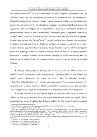 La liberté contractuelle en droit des transports maritimes de marchandises
L’exemple du contrat de volume soumis aux Règles de Rotterdam
4
une nouvelle tendance22
. Il existe actuellement des gros chargeurs, notamment NIKE ou
Wal-Mart Stores, qui ont suffisamment de capacité de négociation avec les transporteurs.
D’après le droit américain, plusieurs chargeurs ou une association de chargeurs peuvent être une
partie d’un contrat de service23
. La solidarité des chargeurs permettait d’équilibrer le pouvoir de
négociation entre les chargeurs et les transporteurs. Là encore, la conférence maritime va
progressivement quitter la scène internationale, notamment après le règlement 4086/56 en
Europe24
. Dans ce contexte, le régime impératif est-il nécessaire pour intervenir afin de protéger
les chargeurs, qui sont plus forts qu’avant25
? Le droit positif ne peut répondre à cette question.
Le régime impératif adopté par les Règles de La Haye est quelque peu périmé sur ce sujet.
L’intervention du législateur dans le contrat de transport maritime a pour l’objet de protéger la
partie plus faible qui adhère au contrat d’adhésion. Mais on doute si le régime impératif
concernant le transport maritime de marchandises restreigne la liberté contractuelle pour des
contrats sur un service régulier de transport maritime, conclus entre les parties sur un pied
d’égalité.
5. Dans le fameux projet du Carriage of Goods by Sea Act de 1999 aux États-Unis
(COGSA 1999)26
, le contrat de service a été concerné. Le projet du COGSA 1999 a donné une
grande liberté contractuelle au contrat de service dans les domaines suivants :
« Relief-From-Liability-Clauses »27
; « Foreign forum provision »28
; « Limitation of liability »29
.
En réalité, il n’y a aucune limite à la liberté contractuelle du contrat de service dans ce projet,
voire l’obligation de navigabilité du transporteur et le transport de marchandises dangereuses.
Cette idée directrice a été suivie par les Règles de Rotterdam relativement au contrat de
volume au niveau international. Cette convention internationale donné une grande liberté
contractuelle au contrat de volume dans la ligne régulière. En droit positif, le régime impératif
22
Voir le site suivant : http://www.oecd.org/document/59/0,3343,fr_2649_34367_2676219_1_1_1_1,00.html.
23
Voir: La section 3.19 du Shipping Act de 1984.
24
Voir: BESANCON Marion et FEDI Laurent, La fin du régime des conférences maritimes : vers une concurrence pure et
parfaite du transport par mer au départ ou à destination de l’Union européenne ? DMF 2008, p. p. 791/803 ; LEGA Alessandro,
Competition and Liner Shipping, IL DIRITTO MARITTIMO 2007, p.p. 367/387; MUNARI Francesco, Liner shipping and
antitrust after the repeal of Regulation 4056/86, LMCLQ 2009, p.p. 42/56.
25
HAICONG Z., A Call for the Restoration of Contractual Freedom in Cargo Shipping, Revue de droit uniforme, 2003-1 /2, vol.
VIII, p. 81.
26
La version du 24 septembre 1999, voir l’annexe.
27
La section 7 (h) du projet de COGSA 1999 US
28
La section 7 (i) du projet de COGSA 1999 US
29
La section 9 (h) du projet de COGSA 1999 US
 