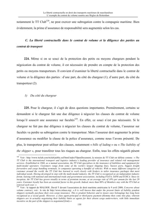 La liberté contractuelle en droit des transports maritimes de marchandises
L’exemple du contrat de volume soumis aux Règles de Rotterdam
130
notamment le TT Club328
, ne peut exercer une subrogation contre la compagnie maritime. Bien
évidemment, la prime d’assurance de responsabilité sera augmentée selon les cas.
C. La liberté contractuelle dans le contrat de volume et la diligence des parties au
contrat de transport
224. Même si on se souci de la protection des petits ou moyens chargeurs pendant la
négoication du contrat de volume, il est nécessaire de prendre en compte de la protection des
petits ou moyens transporteurs. Il convient d’examiner la liberté contractuelle dans le contrat de
volume et la diligence des parties : d’une part, du côté du chargeur (1); d’autre part, du côté du
transporteur (2).
1) Du côté du chargeur
225. Pour le chargeur, il s’agit de deux questions importantes. Premièrement, certains se
demandent si le chargeur fait une due diligence à négocier les clauses du contrat de volume
lorsqu’il souscrit une assurance sur facultés329
. En effet, ce souci n’est pas nécessaire. Si le
chargeur ne fait pas due diligence à négocier les clauses du contrat de volume, l’assureur sur
facultés va perdre sa subrogation contre le transporteur. Mais l’assureur doit augmenter la prime
d’assurance ou modifier la clause de la police d’assurance, comme nous l’avons présenté. De
plus, le transporteur peut utiliser des clauses, notamment « bills of lading » ou « The liability of
the shipper », pour transférer tous les risques au chargeur. Enfin, tous les effets négatifs pèsent
328
Voir : http://www.ttclub.com/ttclub/public.nsf/html/index?OpenDocument, la mission de TT Club est définie comme : « The
TT Club is the international transport and logistics industry’s leading provider of insurance and related risk management
services. Established in 1968, as a mutual association, the TT Club specialises in the insurance of liabilities and equipment for
multi-modal operators. Customers range from some of the world’s largest shipping lines, busiest ports, biggest freight
forwarders and cargo handling terminals, to companies operating a handful of vehicles. With so many different categories of
customer around the world, the TT Club has learned to work closely with brokers to tailor insurance packages that meet
individual needs. Having developed in step with the multi-modal industry, the TT Club is recognised as an independent industry
forum, liaising with national and international trade and government associations, including FIATA, IAPH and ICHCA. Since its
inception, the TT Club has grown steadily in terms of premium income, at an average rate of 10% per annum for the last 20
years. Customer loyalty has been an essential factor in this growth. Indeed, more than 90% of Members stay with the TT Club at
renewal each year. »
329
Voir : le rapport de MALOOF, David T devant l’association de droit maritime américaine le 9 avril 2008, Concerns about
volume contract, voir : le site de http://www.mlaus.org/. « It is well known that under the present limits of liability prudent
shippers normally purchase their own cargo insurance. This is prudent behavior and to insure ones belongings has long been
recognized as a social goods. However, a class agent-principal or third-party payment dilemma then come into play, wherein
shippers are in actuality negotiating their liability limits as agents for their absent cargo underwriters, with little immediate
incentive on the part of the shippers to negotiated firmly.»
 