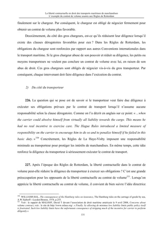 La liberté contractuelle en droit des transports maritimes de marchandises
L’exemple du contrat de volume soumis aux Règles de Rotterdam
131
finalement sur le chargeur. Par conséquent, le chargeur est obligé de négocier fermement pour
obtenir un contrat de volume plus favorable.
Deuxièmement, du côté des gros chargeurs, est-ce qu’ils réduisent leur diligence lorsqu’il
existe des clauses dérogatoires favorables pour eux ? Dans les Règles de Rotterdam, les
obligations du chargeur sont renforcées par rapport aux autres Conventions internationales dans
le transport maritime. Si le gros chargeur abuse de son pouvoir et réduit sa diligence, les petits ou
moyens transporteurs ne veulent pas conclure un contrat de volume avec lui, en raison de son
abus de droit. Ces gros chargeurs sont obligés de négocier vis-à-vis du gros transporteur. Par
conséquent, chaque intervenant doit faire diligence dans l’exécution du contrat.
2) Du côté du transporteur
226. La question qui se pose est de savoir si le transporteur veut faire due diligence à
exécuter ses obligations prévues par le contrat de transport lorsqu’il n’assume aucune
responsabilité selon la clause dérogatoire. Comme on l’a décrit en anglais sur ce point: « ...when
the carrier could absolve himself from virtually all liability towards the cargo. This means he
had no real incentive to exercise care. The Hague Rules introduced a limited measure of
responsibility on the carrier to encourage him to do so and to penalize himself if he failed in this
basic duty. »330
Concrètement, les Règles de La Haye-Visby imposent une responsabilité
minimale au transporteur pour protéger les intérêts de marchandises. En même temps, cette idée
renforce la diligence du transporteur à sérieusement exécuter le contrat de transport.
227. Après l’époque des Règles de Rotterdam, la liberté contractuelle dans le contrat de
volume peut-elle réduire la diligence du transporteur à exercer ses obligations ? C’est une grande
préoccupation pour les opposants de la liberté contractuelle au contrat de volume331
. Lorsqu’on
apprécie la liberté contractuelle au contrat de volume, il convient de bien suivre l’idée directrice
330
WILLIAMS B.K., The consequences of the Hamburg rules on insurance, The Hamburg rules on the carriage of goods by sea,
A.W.Sijthoff—Leyden/Boston, 1978, p.255.
331
Voir : le rapport de MALOOF, David T devant l’association de droit maritime américain le 9 avril 2008, Concerns about
volume contract, voir : le site de http://www.mlaus.org/. « Finally, by allowing de minimus low liability limits public policy itself
is frustrated. Such low liability limits have the unfortunate consequence of stripping much of the incentive for carrier to perform
diligently.»
 