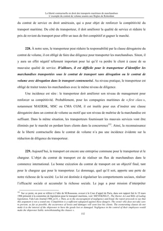 La liberté contractuelle en droit des transports maritimes de marchandises
L’exemple du contrat de volume soumis aux Règles de Rotterdam
132
du contrat de service en droit américain, qui a pour objet de renforcer la compétitivité du
transport maritime. Du côté du transporteur, il doit améliorer la qualité de service et réduire le
prix de revient du transport pour offrir un taux de fret compétitif et gagner le marché.
228. À notre sens, le transporteur peut réduire la responsabilité par la clause dérogatoire du
contrat de volume, il est obligé de faire due diligence pour transporter les marchandises. Sinon, il
y aura un effet négatif tellement important pour lui qu’il va perdre le client à cause de sa
mauvaise qualité de service. D’ailleurs, il est difficile pour le transporteur d’identifier les
marchandises transportées sous le contrat de transport sans dérogation ou le contrat de
volume avec dérogation dans le transport conteneurisé. Au niveau pratique, le transporteur est
obligé de traiter toutes les marchandises avec le même niveau de diligence.
Une incidence est sûre : le transporteur doit améliorer son niveau de management pour
renforcer sa compétitivité. Probablement, pour les compagnies maritimes de « first class »,
notamment MAERSK, MSC ou CMA CGM, il est inutile pour eux d’insérer une clause
dérogatoire dans un contrat de volume au motif que son niveau de maîtrise de la marchandise est
suffisant. Dans la même situation, les transporteurs fournissant les mauvais services vont être
éliminés par le marché en perdant leurs clients dans la concurrence332
. Ainsi, la reconnaissance
de la liberté contractuelle dans le contrat de volume n’a pas une incidence évidente sur la
réduction de diligence du transporteur.
229. Aujourd’hui, le transport est encore une entreprise commune pour le transporteur et le
chargeur. L’objet du contrat de transport est de réaliser un flux de marchandises dans le
commerce international. La bonne exécution du contrat de transport est un objectif final, tant
pour le chargeur que pour le transporteur. Le dommage, quel qu’il soit, apporte une perte de
notre richesse de la société. La loi est destinée à régulariser les comportements sociaux, réaliser
l’efficacité sociale et accumuler la richesse sociale. Le juge a pour mission d’interpréter
332
Sur ce point, on peut se référer à l’idée de M.Rousseau, avocat à la Cour d’appel de Paris, dans son rapport fait le 19 mars
1906 présenté à la committee de législation pour le transport maritime, voir: SIEVEKING F., The Harter Act and Bills of Lading
legislation, Yale Law Journal 1906, p.33, « Then, as to the encouragment of negligence and fraud, the report proceeds to say that
this argument is not a sound one. Compétition is a sufficient safeguard against these dangers. The owner who does not take care
to prevent, as far as possible, the occurrence of losses and damages will soon lose his clients. The exonerating clauses do not
make it to the interest of the shipowner to have the goods lost or damaged. Negligence in the control of their employees would
make the shipowner liable, notwithstanding the clauses ».
 