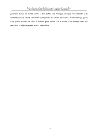 La liberté contractuelle en droit des transports maritimes de marchandises
L’exemple du contrat de volume soumis aux Règles de Rotterdam
133
justement la loi. En même temps, il faut établir une politique juridique pour répondre à la
demande sociale. Quant à la liberté contractuelle au contrat de volume, il est dommage qu’on
n’en puisse prévoir les effets à l’avenir pour instant. On a besoin d’un dialogue entre les
praticiens et les juristes pour trouver un équilibre.
 
