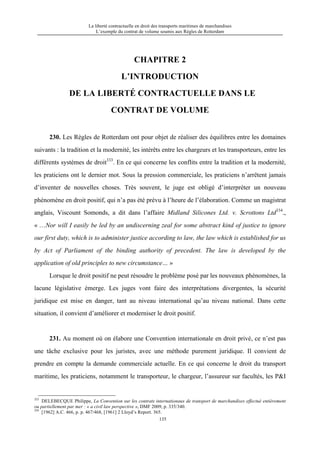 La liberté contractuelle en droit des transports maritimes de marchandises
L’exemple du contrat de volume soumis aux Règles de Rotterdam
135
CHAPITRE 2
L’INTRODUCTION
DE LA LIBERTÉ CONTRACTUELLE DANS LE
CONTRAT DE VOLUME
230. Les Règles de Rotterdam ont pour objet de réaliser des équilibres entre les domaines
suivants : la tradition et la modernité, les intérêts entre les chargeurs et les transporteurs, entre les
différents systèmes de droit333
. En ce qui concerne les conflits entre la tradition et la modernité,
les praticiens ont le dernier mot. Sous la pression commerciale, les praticiens n’arrêtent jamais
d’inventer de nouvelles choses. Très souvent, le juge est obligé d’interpréter un nouveau
phénomène en droit positif, qui n’a pas été prévu à l’heure de l’élaboration. Comme un magistrat
anglais, Viscount Somonds, a dit dans l’affaire Midland Silicones Ltd. v. Scrottons Ltd334
.,
« …Nor will I easily be led by an undiscerning zeal for some abstract kind of justice to ignore
our first duty, which is to administer justice according to law, the law which is established for us
by Act of Parliament of the binding authority of precedent. The law is developed by the
application of old principles to new circumstance… »
Lorsque le droit positif ne peut résoudre le problème posé par les nouveaux phénomènes, la
lacune législative émerge. Les juges vont faire des interprétations divergentes, la sécurité
juridique est mise en danger, tant au niveau international qu’au niveau national. Dans cette
situation, il convient d’améliorer et moderniser le droit positif.
231. Au moment où on élabore une Convention internationale en droit privé, ce n’est pas
une tâche exclusive pour les juristes, avec une méthode purement juridique. Il convient de
prendre en compte la demande commerciale actuelle. En ce qui concerne le droit du transport
maritime, les praticiens, notamment le transporteur, le chargeur, l’assureur sur facultés, les P&I
333
DELEBECQUE Philippe, La Convention sur les contrats internationaux de transport de marchandises effectué entièrement
ou partiellement par mer : « a civil law perspective », DMF 2009, p. 335/340.
334
[1962] A.C. 466, p. p. 467/468, [1961] 2 Lloyd’s Report. 365.
 