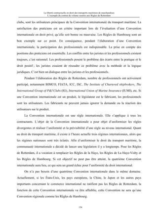 La liberté contractuelle en droit des transports maritimes de marchandises
L’exemple du contrat de volume soumis aux Règles de Rotterdam
136
clubs, sont les utilisateurs principaux de la Convention internationale du transport maritime. La
satisfaction des praticiens est un critère important lors de l’évaluation d’une Convention
internationale en droit privé, qu’elle soit bonne ou mauvaise. Les Règles de Hambourg sont un
bon exemple sur ce point. En conséquence, pendant l’élaboration d’une Convention
internationale, la participation des professionnels est indispensable. La prise en compte des
positions des praticiens est essentielle. Les conflits entre les juristes et les professionnels existent
toujours, c’est rationnel. Les professionnels posent le problème des écarts entre la pratique et le
droit positif ; les juristes essaient de résoudre ce problème avec la méthode et la logique
juridiques. C’est bien un dialogue entre les juristes et les professionnels.
Pendant l’élaboration des Règles de Rotterdam, nombre de professionnels ont activement
participé, notamment BIMCO, FIATA, ICC, ISC, The Institute of Chartered shipbrokers, The
International Group of P&I Clubs (IG), International Union of Marine Insurance (IUMI), etc. Si
une Convention internationale est un produit, le législateur est le fabricant, les professionnels
sont les utilisateurs. Les fabricants ne peuvent jamais ignorer la demande ou la réaction des
utilisateurs sur le produit.
La Convention internationale est une règle internationale. Elle s’applique à tous les
contractants. L’objet de la Convention internationale a pour objet d’uniformiser les règles
divergentes et réaliser l’uniformité et la prévisibilité d’une règle au niveau international. Quant
au droit du transport maritime, il existe à l’heure actuelle trois régimes internationaux, alors que
les régimes nationaux sont très éclatés. Afin d’uniformiser le droit du transport maritime, la
communauté internationale a décidé de lancer une législation il y a longtemps. Pour les Règles
de Rotterdam, il a vocation à remplacer les Règles de la Haye, les Règles de La Haye-Visby et
les Règles de Hambourg. Si cet objectif ne peut pas être atteint, la quatrième Convention
internationale aura lieu, ce qui sera un grand échec pour l’uniformité du droit international.
On n’a pas besoin d’une quatrième Convention internationale dans le même domaine.
Actuellement, si les États-Unis, les pays européens, la Chine, le Japon et les autres pays
importants concernant le commerce international ne ratifient pas les Règles de Rotterdam, la
fonction de cette Convention internationale va être affaiblie, cette Convention ne sera qu’une
Convention régionale comme les Règles de Hambourg.
 