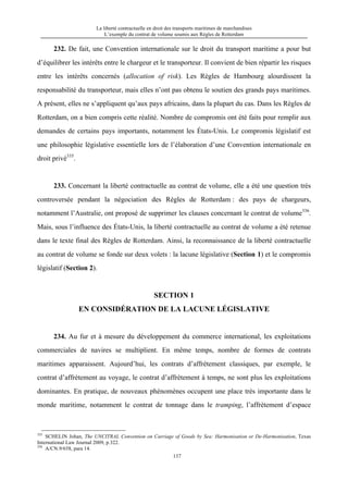 La liberté contractuelle en droit des transports maritimes de marchandises
L’exemple du contrat de volume soumis aux Règles de Rotterdam
137
232. De fait, une Convention internationale sur le droit du transport maritime a pour but
d’équilibrer les intérêts entre le chargeur et le transporteur. Il convient de bien répartir les risques
entre les intérêts concernés (allocation of risk). Les Règles de Hambourg alourdissent la
responsabilité du transporteur, mais elles n’ont pas obtenu le soutien des grands pays maritimes.
A présent, elles ne s’appliquent qu’aux pays africains, dans la plupart du cas. Dans les Règles de
Rotterdam, on a bien compris cette réalité. Nombre de compromis ont été faits pour remplir aux
demandes de certains pays importants, notamment les États-Unis. Le compromis législatif est
une philosophie législative essentielle lors de l’élaboration d’une Convention internationale en
droit privé335
.
233. Concernant la liberté contractuelle au contrat de volume, elle a été une question très
controversée pendant la négociation des Règles de Rotterdam : des pays de chargeurs,
notamment l’Australie, ont proposé de supprimer les clauses concernant le contrat de volume336
.
Mais, sous l’influence des États-Unis, la liberté contractuelle au contrat de volume a été retenue
dans le texte final des Règles de Rotterdam. Ainsi, la reconnaissance de la liberté contractuelle
au contrat de volume se fonde sur deux volets : la lacune législative (Section 1) et le compromis
législatif (Section 2).
SECTION 1
EN CONSIDÉRATION DE LA LACUNE LÉGISLATIVE
234. Au fur et à mesure du développement du commerce international, les exploitations
commerciales de navires se multiplient. En même temps, nombre de formes de contrats
maritimes apparaissent. Aujourd’hui, les contrats d’affrètement classiques, par exemple, le
contrat d’affrètement au voyage, le contrat d’affrètement à temps, ne sont plus les exploitations
dominantes. En pratique, de nouveaux phénomènes occupent une place très importante dans le
monde maritime, notamment le contrat de tonnage dans le tramping, l’affrètement d’espace
335
SCHELIN Johan, The UNCITRAL Convention on Carriage of Goods by Sea: Harmonisation or De-Harmonisation, Texas
International Law Journal 2009, p.322.
336
A/CN.9/658, para 14.
 