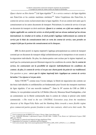 La liberté contractuelle en droit des transports maritimes de marchandises
L’exemple du contrat de volume soumis aux Règles de Rotterdam
138
(Space charter ou Slot charter337
) de ligne régulière338
, le « service contract » de ligne régulière
aux États-Unis et les contrats maritimes similaires339
. Selon l’expérience des États-Unis, le
contrat de service existe exclusivement dans la ligne régulière. Il est un contrat écrit autre que le
connaissement ou les autres documents de transport. Précisément, le contrat de service n’est pas
un document de transport en droit américain. Quant à ce contrat, on a fait une analyse sur le
régime applicable au contrat de service en droit positif, tant au niveau national qu’au niveau
international. Le résultat est le même, le droit positif s’applique indirectement au contrat de
service par le biais du connaissement émis en vertu du contrat de service, sans prendre en
compte le fait que le porteur du connaissement est le chargeur.
235. En droit positif, le régime impératif s’applique principalement au contrat de transport
constaté par un document de transport rédigé unilatéralement par le transporteur et non soumis à
la négociation individuelle. De plus, les chartes-parties sont exclues par le régime impératif, au
motif que les contractants peuvent librement négocier les conditions du contrat. Sur le contrat de
service, les contractants ont la possibilité de négocier individuellement les conditions du
contrat ; de plus, le contrat de service n’est pas une charte-partie du point de vue traditionnel.
Une question se pose : est-ce que le régime impératif doit s’appliquer au contrat de service
lui-même ? La réponse n’est pas aisée.
Selon l’OCDE340
, comme nous l’avons indiqué, la liberté de négociation des contrats sur
des bases individuelles et confidentielles est fondamentale pour l'avenir des transports maritimes
de ligne régulière. C’est une nouvelle tendance341
. Dans la 39e
session du CMI en 2008 à
Athènes, le vice-président exécutif de A.P.Moller (Maersk), Monsieur Knud Pondoppidan, a fait
un commentaire sur la liberté contractuelle dans le contrat de volume et précisé cette réalité
commerciale : « The trend in the new UNCITRAL Convention away from the mandatory
character of the Hague/Visby Rules and the Hamburg Rules towards a more flexible regime
gives commercial parties greater freedom to enter into contracts, which serve their needs. The
337
Voir le contrat de type de BIMCO sur le Space Charter. https://www.bimco.org/
338
Voir : SABADIE Bertrand, L’affrètement d’espace, PUAM, 2004 . TASSEL Yves, Retour sur l’affrètement d’espace, DMF
2003, p.p. 350/356.
339
Par exemple, le contrat de tarif négocié de ligne régulièreen Chine.
340
Organisation for Economic Co-operation and Development.
341
Voir la site suivante: http://www.oecd.org/document/59/0,3343,fr_2649_34367_2676219_1_1_1_1,00.html.
 