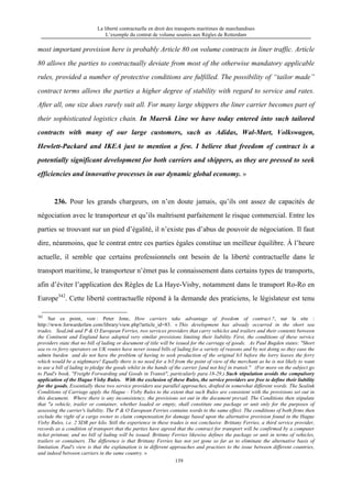 La liberté contractuelle en droit des transports maritimes de marchandises
L’exemple du contrat de volume soumis aux Règles de Rotterdam
139
most important provision here is probably Article 80 on volume contracts in liner traffic. Article
80 allows the parties to contractually deviate from most of the otherwise mandatory applicable
rules, provided a number of protective conditions are fulfilled. The possibility of “tailor made”
contract terms allows the parties a higher degree of stability with regard to service and rates.
After all, one size does rarely suit all. For many large shippers the liner carrier becomes part of
their sophisticated logistics chain. In Maersk Line we have today entered into such tailored
contracts with many of our large customers, such as Adidas, Wal-Mart, Volkswagen,
Hewlett-Packard and IKEA just to mention a few. I believe that freedom of contract is a
potentially significant development for both carriers and shippers, as they are pressed to seek
efficiencies and innovative processes in our dynamic global economy. »
236. Pour les grands chargeurs, on n’en doute jamais, qu’ils ont assez de capacités de
négociation avec le transporteur et qu’ils maîtrisent parfaitement le risque commercial. Entre les
parties se trouvant sur un pied d’égalité, il n’existe pas d’abus de pouvoir de négociation. Il faut
dire, néanmoins, que le contrat entre ces parties égales constitue un meilleur équilibre. À l’heure
actuelle, il semble que certains professionnels ont besoin de la liberté contractuelle dans le
transport maritime, le transporteur n’émet pas le connaissement dans certains types de transports,
afin d’éviter l’application des Règles de La Haye-Visby, notamment dans le transport Ro-Ro en
Europe342
. Cette liberté contractuelle répond à la demande des praticiens, le législateur est tenu
342
Sur ce point, voir : Peter Jone, How carriers take advantage of freedom of contract ?, sur la site :
http://www.forwarderlaw.com/library/view.php?article_id=83. « This development has already occurred in the short sea
trades. SeaLink and P & O European Ferries, two services providers that carry vehicles and trailers and their contents between
the Continent and England have adopted very similar provisions limiting their liability. First, the conditions of these service
providers state that no bill of lading or document of title will be issued for the carriage of goods. As Paul Bugden states: "Short
sea ro ro ferry operators on UK routes have never issued bills of lading for a variety of reasons and by not doing so they ease the
admin burden and do not have the problem of having to seek production of the original b/l before the lorry leaves the ferry
which would be a nightmare! Equally there is no need for a b/l from the point of view of the merchant as he is not likely to want
to use a bill of lading to pledge the goods whilst in the hands of the carrier [and not his] in transit." (For more on the subject go
to Paul's book, "Freight Forwarding and Goods in Transit", particularly para 18-29.) Such stipulation avoids the compulsory
application of the Hague Visby Rules. With the exclusion of these Rules, the service providers are free to define their liability
for the goods. Essentially these two service providers use parallel approaches, drafted in somewhat different words. The Sealink
Conditions of Carriage apply the Hague - Visby Rules to the extent that such Rules are consistent with the provisions set out in
this document. Where there is any inconsistency, the provisions set out in the document prevail. The Conditions then stipulate
that "a vehicle, trailer or container, whether loaded or empty, shall constitute one package or unit only for the purposes of
assessing the carrier's liability. The P & O European Ferries contains words to the same effect. The conditions of both firms then
exclude the right of a cargo owner to claim compensation for damage based upon the alternative provision found in the Hague
Visby Rules, i.e. 2 SDR per kilo. Still the experience in these trades is not conclusive. Brittany Ferries, a third service provider,
records as a condition of transport that the parties have agreed that the contract for transport will be confirmed by a computer
ticket printout, and no bill of lading will be issued. Brittany Ferries likewise defines the package or unit in terms of vehicles,
trailers or containers. The difference is that Brittany Ferries has not yet gone so far as to eliminate the alternative basis of
limitation. Paul's view is that the explanation is in different approaches and practises to the issue between different countries,
and indeed between carriers in the same country. »
 