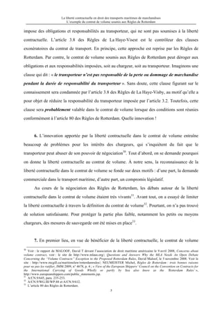 La liberté contractuelle en droit des transports maritimes de marchandises
L’exemple du contrat de volume soumis aux Règles de Rotterdam
5
impose des obligations et responsabilités au transporteur, qui ne sont pas soumises à la liberté
contractuelle. L’article 3.8 des Règles de La Haye-Visest est le contrôleur des clauses
exonératoires du contrat de transport. En principe, cette approche est reprise par les Règles de
Rotterdam. Par contre, le contrat de volume soumis aux Règles de Rotterdam peut déroger aux
obligations et aux responsabilités imposées, soit au chargeur, soit au transporteur. Imaginons une
clause qui dit : « le transporteur n’est pas responsable de la perte ou dommage de marchandise
pendant la durée de responsabilité du transporteur ». Sans doute, cette clause figurant sur le
connaissement sera condamnée par l’article 3.8 des Règles de La Haye-Visby, au motif qu’elle a
pour objet de réduire la responsabilité du transporteur imposée par l’article 3.2. Toutefois, cette
clause sera probablement valable dans le contrat de volume lorsque des conditions sont réunies
conformément à l’article 80 des Règles de Rotterdam. Quelle innovation !
6. L’innovation apportée par la liberté contractuelle dans le contrat de volume entraîne
beaucoup de problèmes pour les intérêts des chargeurs, qui s’inquiètent du fait que le
transporteur peut abuser de son pouvoir de négociation30
. Tout d’abord, on se demande pourquoi
on donne la liberté contractuelle au contrat de volume. À notre sens, la reconnaissance de la
liberté contractuelle dans le contrat de volume se fonde sur deux motifs : d’une part, la demande
commerciale dans le transport maritime, d’autre part, un compromis législatif.
Au cours de la négociation des Règles de Rotterdam, les débats autour de la liberté
contractuelle dans le contrat de volume étaient très vivants31
. Avant tout, on a essayé de limiter
la liberté contractuelle à travers la définition du contrat de volume32
. Pourtant, on n’a pas trouvé
de solution satisfaisante. Pour protéger la partie plus faible, notamment les petits ou moyens
chargeurs, des mesures de sauvegarde ont été mises en place33
.
7. En premier lieu, en vue de bénéficier de la liberté contractuelle, le contrat de volume
30
Voir : le rapport de MALOOF, David T devant l’association de droit maritime américaine le 9 avril 2008, Concerns about
volume contract, voir : le site de http://www.mlaus.org/; Questions and Answers Why the MLA Needs An Open Debate
Concerning the “Volume Contracts” Exception to the Proposed Rotterdam Rules, David Maloof, le 5 novembre 2008. Voir le
site : http://www.mcgill.ca/maritimelaw/rotterdamrules/; NEUMEISTER Michel, Règles de Rotterdam : trois bonnes raisons
pour ne pas les ratifier, JMM 2009, n° 4678, p. 4 ; « View of the European Shippers’ Council on the Convention on Contracts for
the International Carrying of Goods Wholly or partly by Sea also know as the ‘Rotterdam Rules’ »,
http://www.europeanshippers.com/public_statements.jsp.
31
A/CN.9/645, para. 235-253.
32
A/CN.9/WG.III/WP.88 et A/CN.9/612.
33
L’article 80 des Règles de Rotterdam.
 