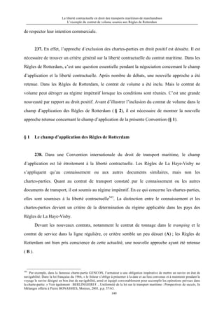 La liberté contractuelle en droit des transports maritimes de marchandises
L’exemple du contrat de volume soumis aux Règles de Rotterdam
140
de respecter leur intention commerciale.
237. En effet, l’approche d’exclusion des chartes-parties en droit positif est désuète. Il est
nécessaire de trouver un critère général sur la liberté contractuelle du contrat maritime. Dans les
Règles de Rotterdam, c’est une question essentielle pendant la négociation concernant le champ
d’application et la liberté contractuelle. Après nombre de débats, une nouvelle approche a été
retenue. Dans les Règles de Rotterdam, le contrat de volume a été inclu. Mais le contrat de
volume peut déroger au régime impératif lorsque les conditions sont réunies. C’est une grande
nouveauté par rapport au droit positif. Avant d’illustrer l’inclusion du contrat de volume dans le
champ d’application des Règles de Rotterdam ( § 2), il est nécessaire de montrer la nouvelle
approche retenue concernant le champ d’application de la présente Convention (§ 1).
§ 1 Le champ d’application des Règles de Rotterdam
238. Dans une Convention internationale du droit de transport maritime, le champ
d’application est lié étroitement à la liberté contractuelle. Les Règles de La Haye-Visby ne
s’appliquent qu’au connaissement ou aux autres documents similaires, mais non les
chartes-parties. Quant au contrat de transport constaté par le connaissement ou les autres
documents de transport, il est soumis au régime impératif. En ce qui concerne les chartes-parties,
elles sont soumises à la liberté contractuelle343
. La distinction entre le connaissement et les
chartes-parties devient un critère de la détermination du régime applicable dans les pays des
Règles de La Haye-Visby.
Devant les nouveaux contrats, notamment le contrat de tonnage dans le tramping et le
contrat de service dans la ligne régulière, ce critère semble un peu désuet (A) ; les Règles de
Rotterdam ont bien pris conscience de cette actualité, une nouvelle approche ayant été retenue
( B ).
343
Par exemple, dans la fameuse charte-partie GENCON, l’armateur a une obligation impérative de mettre un navire en état de
navigabilité. Dans la loi française du 1966, « le fréteur s’oblige à présenter à la date et au lieu convenus et à maintenir pendant le
voyage le navire désigné en bon état de navigabilité, armé et équipé convenablement pour accomplir les opérations prévues dans
la charte-partie. » Voir également : BERLINGIERI F. , Uniformité de la loi sur le transport maritime : Perspectives de succès, In
Mélanges offerts à Pierre BONASSIES, Moreux, 2001, p.p. 57/63.
 
