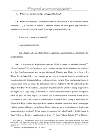 La liberté contractuelle en droit des transports maritimes de marchandises
L’exemple du contrat de volume soumis aux Règles de Rotterdam
141
A. L’approche du droit positif : une approche désuète
239. Avant de démontrer l’incohérence entre le droit positif et les nouveaux contrats
maritimes (2), il convient de montrer l’approche retenue en droit positif (1). Pendant la
négociation au sein du Groupe de travail III, on a proposé des solutions (3).
1) L’approche retenue en droit positif
a. Au niveau international
Les Règles de la Haye-Visby : approche documentaire et exclusion des
chartes-parties
240. Les Règles de La Haye-Visby n’ont pas défini le contrat de transport maritime344
.
Elles prévoient qu’elles ne s’appliquent qu’au connaissement ou aux autres documents similaires.
À la fois, les chartes-parties sont exclues. On connaît l’histoire des Règles de la Haye et les
Règles de La Haye-Visby. Leur vocation est de régir le contrat de transport constaté par le
connaissement, soit émis dans la ligne régulière, soit émis en vertu d’une charte-partie lorsque le
connaissement reste aux mains du destinataire autre que l’affréteur. On dit également que les
Règles de la Haye-Visby sont une Convention de connaissement. Quant au champ d’application
des Règles de la Haye-Visby, la définition du connaissement rencontre de grandes divergences
selon les pays. En droit anglais, on estimait que le connaissement nominatif n’était pas un
« document of title » et excluait le connaissement nominatif du le champ d’application des
Règles de la Haye pendant longtemps. Cette théorie a influencé grandement les aux autres pays.
La Cour suprême chinoise a partagé cette théorie en jugeant que « le connaissement litigieux est
un connaissement nominatif, il n’est pas un document of title selon l’article 1 des Règles de la
Haye-Visby, ces dernières s’appliquent pas à lui. »345
Dans l’affaire Rafaela S346
, la Chambre
344
BERLINGIERI F., A Comparative Analysis of the Hague-Visby Rules, the Hamburg Rules and The Rotterdam Rules, la site
de CMI, p.2, « The Hague-Visby Rules do not contain any such definition, but merely connect the notion of contract of carriage
to the document issued thereunder, the bill of lading. For that reason it has been said that they have adopted a documentary
approach. »
345
L’arrêt de la Cour suprême chinoise, No. JTZ 1998. 3.
 