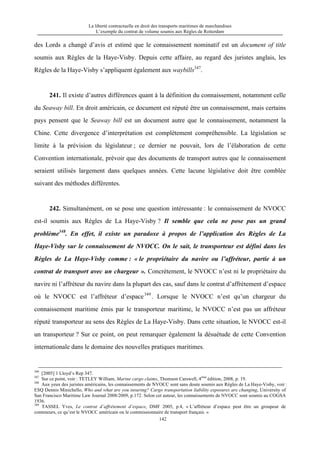 La liberté contractuelle en droit des transports maritimes de marchandises
L’exemple du contrat de volume soumis aux Règles de Rotterdam
142
des Lords a changé d’avis et estimé que le connaissement nominatif est un document of title
soumis aux Règles de la Haye-Visby. Depuis cette affaire, au regard des juristes anglais, les
Règles de la Haye-Visby s’appliquent également aux waybills347
.
241. Il existe d’autres différences quant à la définition du connaissement, notamment celle
du Seaway bill. En droit américain, ce document est réputé être un connaissement, mais certains
pays pensent que le Seaway bill est un document autre que le connaissement, notamment la
Chine. Cette divergence d’interprétation est complètement compréhensible. La législation se
limite à la prévision du législateur ; ce dernier ne pouvait, lors de l’élaboration de cette
Convention internationale, prévoir que des documents de transport autres que le connaissement
seraient utilisés largement dans quelques années. Cette lacune législative doit être comblée
suivant des méthodes différentes.
242. Simultanément, on se pose une question intéressante : le connaissement de NVOCC
est-il soumis aux Règles de La Haye-Visby ? Il semble que cela ne pose pas un grand
problème348
. En effet, il existe un paradoxe à propos de l’application des Règles de La
Haye-Visby sur le connaissement de NVOCC. On le sait, le transporteur est défini dans les
Règles de La Haye-Visby comme : « le propriétaire du navire ou l’affréteur, partie à un
contrat de transport avec un chargeur ». Concrètement, le NVOCC n’est ni le propriétaire du
navire ni l’affréteur du navire dans la plupart des cas, sauf dans le contrat d’affrètement d’espace
où le NVOCC est l’affréteur d’espace349
. Lorsque le NVOCC n’est qu’un chargeur du
connaissement maritime émis par le transporteur maritime, le NVOCC n’est pas un affréteur
réputé transporteur au sens des Règles de La Haye-Visby. Dans cette situation, le NVOCC est-il
un transporteur ? Sur ce point, on peut remarquer également la désuétude de cette Convention
internationale dans le domaine des nouvelles pratiques maritimes.
346
[2005] 1 Lloyd’s Rep 347.
347
Sur ce point, voir : TETLEY William, Marine cargo claims, Thomson Carswell, 4ème
édition, 2008, p. 19.
348
Aux yeux des juristes américains, les connaissements de NVOCC sont sans doute soumis aux Règles de La Haye-Visby, voir :
ESQ Dennis Minichello, Who and what are you insuring? Cargo transportation liability exposures are changing, University of
San Francisco Maritime Law Journal 2008/2009, p.172. Selon cet auteur, les connaissements de NVOCC sont soumis au COGSA
1936.
349
TASSEL Yves, Le contrat d’affrètement d’espace, DMF 2005, p.4, « L’affréteur d’espace peut être un groupeur de
conteneurs, ce qu’est le NVOCC américain ou le commissionnaire de transport français. »
 