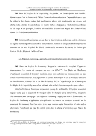 La liberté contractuelle en droit des transports maritimes de marchandises
L’exemple du contrat de volume soumis aux Règles de Rotterdam
143
243. Dans les Règles de la Haye-Visby, en général, les chartes-parties sont exclues.
Qu’est-ce que c’est la charte-partie ? Cette Convention internationale ne l’a pas définie parce que
la catégorie des chartes-parties était parfaitement claire, soit charte-partie au voyage, soit
charte-partie à temps. Il n’existait que ces chartes-parties à l’époque de l’élaboration des Règles
de La Haye. C’est pourquoi, il existe une désuétude évidente des Règles de La Haye-Visby
devant ces évolutions considérables.
244. Concernant le contrat de service dans la ligne régulière, ce type de contrat est soumis
au régime impératif par le document de transport émis, même si le chargeur et le transporteur se
trouvent sur un pied d’égalité. La liberté contractuelle au contrat de service est limitée par
l’article 3.8 des Règles de La Haye-Visby.
Les Règles de Hambourg : approche contractuelle et exclusion des chartes-parties
245. Dans les Règles de Hambourg, l’approche contractuelle remplace l’approche
documentaire. Le contrat de transport par mer est défini350
. Les Règles de Hambourg
s’appliquent au contrat de transport maritime, mais non seulement au connaissement ou aux
autres documents similaires, mais également au contrat de transport en cas d’absence d’émission
de connaissement, comme c’est le cas dans le Seaway Bill, le Cargo Receipt, etc. Comme pour
les Règles de la Haye-Visby, une même méthode a été utilisée, les chartes-parties sont exclues.
Mais les Règles de Hambourg comportent encore des ambiguïtés. S’il existe un contrat
négocié autre que le document de transport entre le chargeur et le transporteur, imaginons
500 conteneurs pour un voyage : les Règles de Hambourg s’appliquent-elles ? À notre sens, les
Règles de Hambourg s’appliquent principalement au contrat de transport constaté par le
document de transport. Pour les autres types des contrats, cette Convention n’a rien prévu
clairement. Nonobstant, ce type de contrat entre dans le champ d’application des Règles de
Hambourg.
350
L’article 1.6 des Règles de Hambourg, « le contrat de transport par mer désigne tout contrat par lequel le transporteur
s’engage, contre paiement d’un fret, à transporter des marchandises d’un port à un autre. »
 