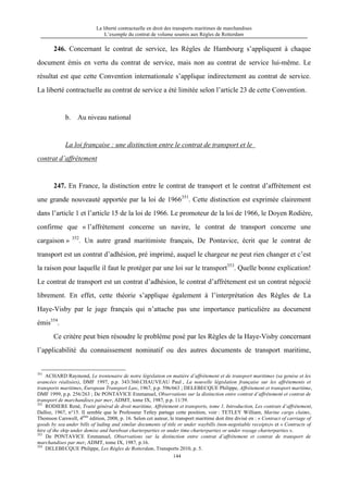 La liberté contractuelle en droit des transports maritimes de marchandises
L’exemple du contrat de volume soumis aux Règles de Rotterdam
144
246. Concernant le contrat de service, les Règles de Hambourg s’appliquent à chaque
document émis en vertu du contrat de service, mais non au contrat de service lui-même. Le
résultat est que cette Convention internationale s’applique indirectement au contrat de service.
La liberté contractuelle au contrat de service a été limitée selon l’article 23 de cette Convention.
b. Au niveau national
La loi française : une distinction entre le contrat de transport et le
contrat d’affrètement
247. En France, la distinction entre le contrat de transport et le contrat d’affrètement est
une grande nouveauté apportée par la loi de 1966351
. Cette distinction est exprimée clairement
dans l’article 1 et l’article 15 de la loi de 1966. Le promoteur de la loi de 1966, le Doyen Rodière,
confirme que « l’affrètement concerne un navire, le contrat de transport concerne une
cargaison » 352
. Un autre grand maritimiste français, De Pontavice, écrit que le contrat de
transport est un contrat d’adhésion, pré imprimé, auquel le chargeur ne peut rien changer et c’est
la raison pour laquelle il faut le protéger par une loi sur le transport353
. Quelle bonne explication!
Le contrat de transport est un contrat d’adhésion, le contrat d’affrètement est un contrat négocié
librement. En effet, cette théorie s’applique également à l’interprétation des Règles de La
Haye-Visby par le juge français qui n’attache pas une importance particulière au document
émis354
.
Ce critère peut bien résoudre le problème posé par les Règles de la Haye-Visby concernant
l’applicabilité du connaissement nominatif ou des autres documents de transport maritime,
351
ACHARD Raymond, Le trentenaire de notre législation en matière d’affrètement et de transport maritimes (sa genèse et les
avancées réalisées), DMF 1997, p.p. 343/360.CHAUVEAU Paul , La nouvelle législation française sur les affrètements et
transports maritimes, European Transport Law, 1967, p.p. 596/663 ; DELEBECQUE Philippe, Affrètement et transport maritime,
DMF 1999, p.p. 256/263 ; De PONTAVICE Emmanuel, Observations sur la distinction entre contrat d’affrètement et contrat de
transport de marchandises par mer, ADMT, tome IX, 1987, p.p. 11/39.
352
RODIERE René, Traité général de droit maritime, Affrètement et transports, tome 1, Introduction, Les contrats d’affrètement,
Dalloz, 1967, n°15. Il semble que le Professeur Tetley partage cette position, voir : TETLEY William, Marine cargo claims,
Thomson Carswell, 4ème
édition, 2008, p. 16. Selon cet auteur, le transport maritime doit être divisé en : « Contract of carriage of
goods by sea under bills of lading and similar documents of title or under waybills (non-negotiable receipts)» et « Contracts of
hire of the ship under demise and bareboat charterparties or under time charterparties or under voyage charterparties ».
353
De PONTAVICE Emmanuel, Observations sur la distinction entre contrat d’affrètement et contrat de transport de
marchandises par mer, ADMT, tome IX, 1987, p.16.
354
DELEBECQUE Philippe, Les Règles de Rotterdam, Transports 2010, p. 5.
 