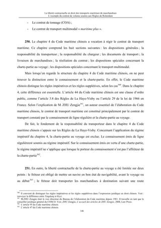 La liberté contractuelle en droit des transports maritimes de marchandises
L’exemple du contrat de volume soumis aux Règles de Rotterdam
146
- Le contrat de tonnage (COA) ;
- Le contrat de transport multimodal « maritime plus ».
250. Le chapitre 4 du Code maritime chinois a vocation à régir le contrat de transport
maritime. Ce chapitre comprend les huit sections suivantes : les dispositions générales ; la
responsabilité du transporteur ; la responsabilité du chargeur ; les documents de transport ; la
livraison de marchandises ; la résiliation du contrat ; les dispositions spéciales concernant la
charte-partie au voyage ; les dispositions spéciales concernant le transport multimodal.
Mais lorsqu’on regarde la structure du chapitre 4 du Code maritime chinois, on ne peut
trouver la distinction entre le connaissement et la charte-partie. En effet, le Code maritime
chinois distingue les règles impératives et les règles supplétives, selon les cas360
. Dans le chapitre
4, cette différence est essentielle. L’article 44 du Code maritime chinois est une clause d’ordre
public, comme l’article 3.8 des Règles de La Haye-Visby ou l’article 29 de la loi de 1966 en
France. Selon l’explication de M. ZHU Zengjie361
, un auteur essentiel de l’élaboration du Code
maritime chinois, le contrat de transport maritime est constitué principalement par le contrat de
transport constaté par le connaissement de ligne régulière et la charte-partie au voyage.
De fait, le fondement de la responsabilité du transporteur dans le chapitre 4 du Code
maritime chinois s’appuie sur les Règles de La Haye-Visby. Concernant l’application du régime
impératif du chapitre 4, la charte-partie au voyage est exclue. Le connaissement émis de ligne
régulièreest soumis au régime impératif. Sur le connaissement émis en vertu d’une charte-partie,
le régime impératif ne s’applique que lorsque le porteur du connaissement n’est pas l’affréteur de
la charte-partie362
.
251. En outre, la liberté contractuelle de la charte-partie au voyage a été limitée sur deux
points : le fréteur est obligé de mettre un navire en bon état de navigabilité, avant le voyage ou
au début363
; le fréteur doit transporter les marchandises à destination suivant une route
360
Il convient de distinguer les règles impératives et les règles supplétives dans l’expression juridique en droit chinois. Voir :
renvoyer la différence entre Yingdang et Keyi.
361
M.ZHU Zengjie était le vice directeur du Bureau de l’élaboration du Code maritime depuis 1981. Il travaille en tant que le
conseiller juridique général du COSCO. Voir, ZHU Zengjie, L’accueil des articles de ZHU Zengjie, 2008, Law Press.
362
L’article 95 du Code maritime chinois.
363
L’article 47 du Code maritime chinois.
 