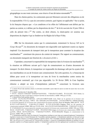 La liberté contractuelle en droit des transports maritimes de marchandises
L’exemple du contrat de volume soumis aux Règles de Rotterdam
147
géographique ou une route convenue, sous réserve d’une déviation raisonnable364
.
Dans les chartes-parties, les contractants peuvent librement convenir des obligations ou de
la responsabilité. S’il n’y a pas de convention contraire, quel régime est applicable ? Sur ce point,
la loi française dispose que : « Les conditions et les effets de l’affrètement sont définis par les
parties au contrat, et, à défaut, par les dispositions du titre 1er
de la loi susvisée du 18 juin 1966 et
celle du présent titre. »365
Par contre, en droit chinois, la charte-partie est soumise aux
dispositions du chapitre 4 qui se fondent sur les Règles de la Haye-Visby.
252. Sur les documents autres que le connaissement, notamment le Seaway bill ou le
Cargo Receipt366
, les documents du transport non négociable sont également soumis au régime
impératif. Ces documents de transport émis par le transporteur pour constater la réception des
marchandises367
constituent des preuves du contrat de transport. Par rapport au connaissement,
ces documents manquent une fonction du « document of title ».
Cependant, concernant la responsabilité du transporteur dans la livraison de marchandise368
,
la situation est différente suivant qu’il s’agit du connaissement ou d’autres documents de
transport. En droit chinois, le transporteur est responsable du dommage subi par les ayants droit
aux marchandises en cas de livraison sans connaissement. Sur cette question, il y a beaucoup de
débats pour savoir si le transporteur est tenu de livrer la marchandise contre remise du
connaissement nominatif, qui n’est pas négociable. Le 26 février 2009, la Cour Suprême
chinoise a adopté un texte d’interprétation judiciaire 369
concernant la livraison sans
364
L’article 49 du Code maritime chinois. La déviation raisonnable a pour objet de sauver ou tenter de sauver des vies ou des
biens en mer.
365
L’article 1 du décret du 31 décembre 1966.
366
薛介年：《试论海上货物运输中“货物收据”的法律性质》， 中国海商法年刊1998年，第115至126页（XUE Jienian, La
nature juridique du cargo receipt dans le transport maritime de marchandises, ADMC 1998, p.p.115/126) .
367
L’article 80 du Code maritime chinois.
368
何丽新：《无单放货法律问题研究》，法律出版社2006年版(HE Lixin, Étude sur la question de la livraison sans
connaissement, 2006, Law press) ; 郑肇芳：《海上货物运输无单放货案例选编》，上海出版社2006年版（ZHENG Zhaofang,
Le recueil des jugements sur la livraison sans connaissement du transport maritime, Presse de Shanghai, 2006) ;陈萍萍：《记名
提单若干法律问题研究》， 中国海商法年刊2004年，第179至192页(CHEN Pingping, Étude sur des questions du
connaissement nominatif, ADMC 2004, p.p.179/192) ;郭瑜：《论无单放货引起的货物索赔的时效》，中国海商法年刊1992年，
第 87至96页(GUO Yu, La prescription du contentieux provenant de la livraison sans connaissement, ADMC 1992, p.p. 87/96) ;
杨良宜：《无提单交货》，中国海商法年刊1994年，第8至20页(YANG Liangyi, La livraison sans connaissement, ADMC 1994,
p.p.8/20) ; 祝默泉：《提单及货物交付》， 中国海商法年刊1993年，第92至100页(ZHU Moquan, Le connaissement et la
livraison, ADMC 1993, p.p. 92/100).
369
L’interprétation judiciaire relève du champ de l’interprétation juridique au sens large qui comprend également l’interprétation
législative exercée par le Comité Permanent de l’Assemblée nationale populaire. L’interprétation judiciaire est faite par la Cour
populaire suprême chinoise et le Parquet populaire suprême chinois. Par l’Assemblée nationale populaire dans une loi de 1981
dite « une décision sur le renforcement de l’interprétation juridique », le pouvoir d’interprétation judiciaire est attribué à la Cour
populaire suprême et au Parquet populaire suprême. L’interprétation judiciaire doit être appliquée par la juridiction et le parquet.
 