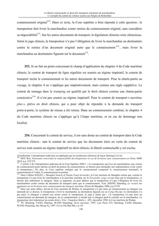 La liberté contractuelle en droit des transports maritimes de marchandises
L’exemple du contrat de volume soumis aux Règles de Rotterdam
148
connaissement original370
. Dans ce texte, la Cour suprême a bien répondu à cette question : le
transporteur doit livrer la marchandise contre remise du connaissement original, sans considérer
sa négociabilité371
. Sur les autres documents de transport, la législation chinoise reste silencieuse.
Selon le juge chinois, le transporteur n’a pas l’obligation de livrer la marchandise au destinataire
contre la remise d’un document original autre que le connaissement 372
, mais livrer la
marchandise au destinataire figurant sur le document373
.
253. Si on fait un point concernant le champ d’application du chapitre 4 du Code maritime
chinois, le contrat de transport de ligne régulière est soumis au régime impératif, le contrat de
transport inclut le connaissement et les autres documents de transport. Pour la charte-partie au
voyage, le chapitre 4 ne s’applique pas impérativement, mais comme une règle supplétive. Le
contrat de tonnage dans le tramping est qualifié par le droit chinois comme une charte-partie
consécutive374
. Il n’est pas soumis au régime impératif. Pour le contrat de transport « maritime
plus », prévu en droit chinois, qui a pour objet de répondre à la demande du transport
porte-à-porte, le système de réseau a été retenu. Dans un connaissement combiné, le chapitre 4
du Code maritime chinois ne s’applique qu’à l’étape maritime, et en cas de dommage non
localisé.
254. Concernant le contrat de service, il est sans doute un contrat de transport dans le Code
maritime chinois : tant le contrat de service que les documents émis en vertu du contrat de
service sont soumis au régime impératif en droit chinois, la liberté contractuelle y est exclue.
Actuellement, l’interprétation judiciaire est appliquée par les juridictions chinoises de façon identique à la loi.
370
HOU Wei, Nouveauté concernant la responsabilité du transporteur en cas de livraison sans connaissement en Chine, DMF
2010, p.p. 322/335.
371
L’article 2 de l’interprétation judiciaire de la Cour Suprême 2009.1. « Le transporteur qui livre les marchandises sans remise
du connaissement porte atteinte au droit du porteur du connaissement, ce dernier peut demander une indemnisation civile contre
le transporteur.» De plus, la Cour suprême souligne que le connaissement comprend le connaissement nominatif, le
connaissement à l’ordre, le connaissement au porteur.
372
Dans l’affaire KOGEE v. Shanghai branch of Tianjin Fanyi forwarder, la Cour maritime de Shanghai estime que, comme le
transporteur n’a pas livré les marchandises à la personne nommée sur le Forwarder cargo receipt émis par le transporteur, ce
dernier doit indemniser le chargeur. Dans ce jugement, on peut déduire que le transporteur n’a pas l’obligation de livrer les
marchandises contre remise du document de transport autre que le connaissement. Voir, ZHENG Zhaofang, Le recueil des
jugements sur la livraison sans connaissement du transport maritime, Presse de Shanghai, 2006, p.p.23/29.
373
Dans une autre affaire, devant la Cour maritime de Wuhan, le transporteur n’a pas émis un connaissement au chargeur sur
demande de ce dernier, le transporteur a livré la marchandise au destinataire figurant sur un Cargo Receipt. Le destinataire n’a
pas payé, le chargeur a intenté une action contre le transporteur, le juge a statué que : « le transporteur n’a pas émis un
connaissement sur demande du chargeur, de ce comportement, il résulte que le chargeur perd le contrôle sur la marchandise. Le
transporteur doit indemniser les ayants droit.» Voir : Yangzhou Malite v. APL, décembre 1998, la Cour maritime de Wuhan.
374
YU Shicheng, YANG Zhaonan, WANG Huaijiang, Droit maritime, 1997, Law Press (YU Shicheng, YANG Zhaonan,
WANG Huaijiang, Hai Shang Fa, 1997, Fa Lu Chu Ban She.). p. 85.
 