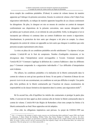 La liberté contractuelle en droit des transports maritimes de marchandises
L’exemple du contrat de volume soumis aux Règles de Rotterdam
6
devra remplir des conditions préalables. D’abord, le contrat de volume énonce de manière
apparente qu’il déroge à la présente convention. Ensuite, le contrat de volume a fait l’objet d’une
négociation individuelle, ou indique de manière apparente lesquelles de ces clauses contiennent
les dérogations. De plus, le chargeur est mis en mesure de conclure un contrat de transport
conformément aux dispositions de la présente convention, sans aucune dérogation telle
qu’admise par le présent article, et est informé de cette possibilité. Enfin, la dérogation n’est ni
incorporée par référence ni contenue dans un contrat d’adhésion non soumis à négociation.
Simultanément, la protection du tiers autre que chargeur a été prise en compte. La clause
dérogatoire du contrat de volume est opposable au tiers autre que chargeur à condition que cette
personne accepte expressément cette clause.
La mise en place de ces conditions préalables est-elle satisfaisante ? La réponse n’est pas
certaine. L’article 80 est le fruit de compromis. Nombre d’ambiguïtés résisteront, et les
divergences dans l’interprétation seront envisageables à l’avenir. Comment interpréter
l’article 80.2.b ? Comment s’applique la définition du « contrat d’adhésion » dans les différents
pays ? Comment comprendre la « négociation individuelle » ? Les difficultés d’interprétation
sont évidentes.
Par ailleurs, les conditions préalables à la réalisation de la liberté contractuelle dans le
contrat de volume ne sont qu’une question de forme. Si une partie a l’intention d’abuser de son
pouvoir vis-à-vis de son cocontractant, ces conditions ne sont pas difficiles à remplir. Une partie
plus forte profitera de la liberté contractuelle par l’insertion de clauses exonératoires de
responsabilité ou de clauses limitatives de réparation dans le contrat, sans négociation réelle34
.
8. En second lieu, afin d’équilibrer les intérêts des contractants et protéger la partie plus
faible, il convient de faire appel au droit commun afin de limiter la liberté contractuelle dans le
contrat de volume. L’article 80.4 des Règles de Rotterdam a bien tenu compte les limites à la
liberté contractuelle au fond. Deux approches ont été adoptées.
D’un côté, les obligations impératives sont prévues. Le projet du COGSA 1999 aux
34
Voir : « A response to the attempt to clarify certain concerns over the Rotterdam Rules published 5 august 2009 » par Svante
O. Johansson, A Barry Oland, Jan Ramberg, William Tetley, Kay Pysen, Doulgas G. Schmitt, « In theory, the above
requirements should give the shipper an opportunity to negotiate a higher freight rate for a higher liability under the Rotterdam
Rules. In reality, creative carriers will use contractual forms that arguably comply with the Rotterdam Rules, but without real
negotiation. Thus the opting-out is very likely and possible. »
 