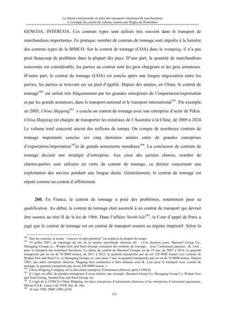 La liberté contractuelle en droit des transports maritimes de marchandises
L’exemple du contrat de volume soumis aux Règles de Rotterdam
151
GENCOA, INTERCOA. Ces contrats types sont utilisés très souvent dans le transport de
marchandises importantes. En pratique, nombre de contrats de tonnage sont stipulés à la lumière
des contrats types de la BIMCO. Sur le contrat de tonnage (COA) dans le tramping, il n’a pas
posé beaucoup de problème dans la plupart des pays. D’une part, la quantité de marchandises
concernée est considérable, les parties au contrat sont les gros chargeurs et les gros armateurs.
D’autre part, le contrat de tonnage (COA) est conclu après une longue négociation entre les
parties, les parties se trouvant sur un pied d’égalité. Depuis des années, en Chine, le contrat de
tonnage380
est utilisé très fréquemment par les grandes entreprises de l’importation/exportation
et par les grands armateurs, dans le transport national et le transport international381
. Par exemple,
en 2005, China Shipping382
a conclu un contrat de tonnage avec une entreprise d’acier de Pékin.
China Shipping est chargée de transporter les minéraux de l’Australie à la Chine, de 2009 à 2024.
Le volume total concerné atteint des millions de tonnes. On compte de nombreux contrats de
tonnage importants conclus ces cinq dernières années entre de grandes entreprises
d’exportation/importation383
et de grands armements mondiaux384
. La conclusion de contrats de
tonnage devient une stratégie d’entreprise. Aux yeux des juristes chinois, nombre de
chartes-parties sont utilisées en vertu du contrat de tonnage, ce dernier concernant une
exploitation des navires pendant une longue durée. Généralement, le contrat de tonnage est
réputé comme un contrat d’affrètement.
260. En France, le contrat de tonnage a posé des problèmes, notamment pour sa
qualification. Au début, le contrat de tonnage était assimilé à un contrat de transport qui devrait
être soumis au titre II de la loi de 1966. Dans l’affaire North-Isle385
, la Cour d’appel de Paris a
jugé que le contrat de tonnage est un contrat de transport soumis au régime impératif. Selon la
380
Dan les contrats, le terme “contract of affreightment” est employé la plupart du temps.
381
19 juillet 2007, un reportage du site de la marine marchande chinoise dit : « Ces derniers jours, Baosteel Group Co.,
Shougang Groupe co., Wuahn Iron and Steel Groupe concluent des contrats de tonnage, avec l’armement japonais , K. Line ,
pour le transport des minéraux brésiliens. La durée du contrat de Baosteel Groupe est de 18 ans, de 2007 à 2010, la quantité
transportée par an est de 50 0000 tonnes; de 2011 à 2025, la quantité transportée par an est 120 0000 tonnes. Les contrats de
Wuhan Iron and Steel Co. et Shougang Groupe co. sont pour 5 ans, la quantité transportée par an est de 50 0000 tonnes. Depuis
2005, une autre entreprise chinoise, Shagang Iron commence à faire alliance avec K. Line pour le transport avec contrat de
tonnage, la quantité transportée par an est 200 0000 tonnes. »
382
China Shipping Company est la deuxième entreprise d’armement chinoise après COSCO.
383
Il s’agit, en effet, de grandes entreprises d’acier chinois, par exemple, Baosteel Group Co, Shougang Group Co, Wuhan Iron
and Steel Group, Anshan Iron and Steel Group, etc.
384
Il s’agit de la COSCO, China Shipping, les deux entreprises d’armements chinoises et les entreprises d’armement japonaises,
Mitsui O.S.K. Lines, Ltd; NYK line; K. line.
385
16 mai 1980, DMF,1980, p536.
 