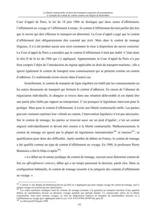 La liberté contractuelle en droit des transports maritimes de marchandises
L’exemple du contrat de volume soumis aux Règles de Rotterdam
152
Cour d’appel de Paris, la loi du 18 juin 1966 ne distingue que deux sortes d’affrètement,
l’affrètement au voyage et l’affrètement à temps ; le contrat d’affrètement devient parfait dès lors
que le navire qui doit effectuer le transport est déterminé. La Cour d’appel a jugé que le contrat
d’affrètement doit obligatoirement être constaté par écrit. Mais dans le contrat de tonnage
litigieux, il n’a été produit aucun acte écrit constatant la mise à disposition du navire concerné.
La Cour d’appel de Paris a considéré que le contrat d’affrètement n’était pas établi. C’était donc
le titre II de la loi du 1966 qui s’y appliquait. Apparemment, la Cour d’appel de Paris n’a pas
bien compris l’objet de l’introduction du régime applicable en droit du transport maritime ; elle a
ignoré également le contrat de transport sous connaissement qui se présente comme un contrat
d’adhésion. Ce malentendu existe encore dans d’autres cas.
Actuellement, le contrat de transport de ligne régulière est établi par les connaissements ou
les autres documents de transport qui forment le contrat d’adhésion. En raison de l’absence de
négociation individuelle, le chargeur se trouve dans une situation défavorable et est réputé être
une partie plus faible par rapport au transporteur. C’est pourquoi le législateur intervient pour le
protéger. Mais pour le contrat d’affrètement, il existe une liberté contractuelle réelle. Les parties
peuvent vraiment exprimer leur volonté au contrat, l’intervention législative n’est pas nécessaire.
Sur le contrat de tonnage, les parties se trouvent aussi sur un pied d’égalité ; c’est un contrat
négocié individuellement et devant être soumis à la liberté contractuelle. Malheureusement, le
contrat de tonnage est ignoré par la plupart de législations internationales386
et internes387
, sa
qualification pose donc des difficultés. Après nombre de débats en France, le contrat de tonnage
a été qualifié comme un type de contrat d’affrètement au voyage. En 1988, le professeur Pierre
Bonassies a fait le bilan ci-après388
:
« Le débat sur la nature juridique du contrat de tonnage, souvent aussi dénommé contrat de
fret ou affreightment contract, débat qui a un temps passionné la doctrine, paraît clos. Dans sa
configuration habituelle, le contrat de tonnage ressortit à la catégorie des contrats d’affrètement
au voyage. »
386
L’article 11 des Règles de Hambourg prévoit qu’elles ne s’appliquent que pour chaque voyage du contrat de tonnage, sauf si
chaque voyage est exécuté par une charte-partie.
387
Les codes maritimes nordiques lient les contrats de tonnage (contrats à la quantité) au transport maritime d’une quantité
définie de marchandises divisée en plusieurs voyages pendant une période donnée. Ce contrat-cadre relève de la liberté
contractuelle, mais pour certains voyages, ce sont les dispositions relatives au transport de marchandises diverses ou à
l’affrètement au voyage qui s’appliquent selon le cas. Voir A/CN.9/WG.III/WP.40, para 20.
388
Le droit positif français 1988.
 