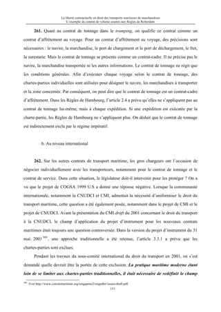 La liberté contractuelle en droit des transports maritimes de marchandises
L’exemple du contrat de volume soumis aux Règles de Rotterdam
153
261. Quant au contrat de tonnage dans le tramping, on qualifie ce contrat comme un
contrat d’affrètement au voyage. Pour un contrat d’affrètement au voyage, des précisions sont
nécessaires : le navire, la marchandise, le port de chargement et le port de déchargement, le fret,
la surestarie. Mais le contrat de tonnage se présente comme un contrat-cadre. Il ne précise pas le
navire, la marchandise transportée ni les autres informations. Le contrat de tonnage ne régit que
les conditions générales. Afin d’exécuter chaque voyage selon le contrat de tonnage, des
chartes-parties individuelles sont utilisées pour désigner le navire, les marchandises à transporter
et la zone concernée. Par conséquent, on peut dire que le contrat de tonnage est un contrat-cadre
d’affrètement. Dans les Règles de Hambourg, l’article 2.4 a prévu qu’elles ne s’appliquent pas au
contrat de tonnage lui-même, mais à chaque expédition. Si une expédition est exécutée par la
charte-partie, les Règles de Hambourg ne s’appliquent plus. On déduit que le contrat de tonnage
est indirectement exclu par le régime impératif.
b. Au niveau international
262. Sur les autres contrats de transport maritime, les gros chargeurs ont l’occasion de
négocier individuellement avec les transporteurs, notamment pour le contrat de tonnage et le
contrat de service. Dans cette situation, le législateur doit-il intervenir pour les protéger ? On a
vu que le projet de COGSA 1999 U.S a donné une réponse négative. Lorsque la communauté
internationale, notamment la CNUDCI et CMI, admettait la nécessité d’uniformiser le droit du
transport maritime, cette question a été également posée, notamment dans le projet de CMI et le
projet de CNUDCI. Avant la présentation du CMI draft du 2001 concernant le droit du transport
à la CNUDCI, le champ d’application du projet d’instrument pour les nouveaux contrats
maritimes était toujours une question controversée. Dans la version du projet d’instrument du 31
mai 2001389
, une approche traditionnelle a été retenue, l’article 3.3.1 a prévu que les
chartes-parties sont exclues.
Pendant les travaux du sous-comité international du droit du transport en 2001, on s’est
demandé quelle devrait être la portée de cette exclusion. La pratique maritime moderne étant
loin de se limiter aux chartes-parties traditionnelles, il était nécessaire de redéfinir le champ
389
Voir http://www.comitemaritime.org/singapore2/singafter/issues/draft.pdf.
 