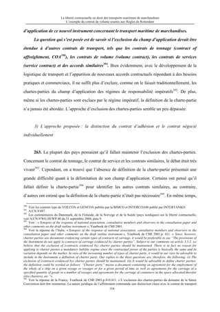 La liberté contractuelle en droit des transports maritimes de marchandises
L’exemple du contrat de volume soumis aux Règles de Rotterdam
154
d’application de ce nouvel instrument concernant le transport maritime de marchandises.
La question qui s’est posée est de savoir si l’exclusion du champ d’application devait être
étendue à d’autres contrats de transport, tels que les contrats de tonnage (contract of
affreightment, COA390
), les contrats de volume (volume contract), les contrats de services
(service contract) et des accords similaires391
. Bien évidemment, avec le développement de la
logistique de transport et l’apparition de nouveaux accords contractuels répondant à des besoins
pratiques et commerciaux, il ne suffit plus d’exclure, comme on le faisait traditionnellement, les
chartes-parties du champ d’application des régimes de responsabilité impératifs392
. De plus,
même si les chartes-parties sont exclues par le régime impératif, la définition de la charte-partie
n’a jamais été abordée. L’approche d’exclusion des chartes-parties semble un peu dépassée.
3) L’approche proposée : la distinction du contrat d’adhésion et le contrat négocié
individuellement
263. La plupart des pays pensaient qu’il fallait maintenir l’exclusion des chartes-parties.
Concernant le contrat de tonnage, le contrat de service et les contrats similaires, le débat était très
vivant393
. Cependant, on a trouvé que l’absence de définition de la charte-partie présentait une
grande difficulté quant à la délimitation de son champ d’application. Certains ont pensé qu’il
fallait définir la charte-partie394
pour identifier les autres contrats similaires, au contraire,
d’autres ont estimé que la définition de la charte-partie n’était pas nécessaire395
. En même temps,
390
Voir les contrats type du VOLCOA et GENCOA publiés par la BIMCO et INTERCOA80 publié par INTERTANKO.
391
A/CN.9/497.
392
Les commentaires du Danemark, de la Finlande, de la Norvège et de la Suède (pays nordiques) sur la liberté contractuelle,
voir A/CN.9/WG III/WP.40 du 31 septembre 2004, para 9.
393
Voir : « Synopsis of the response of national association, consultative members and observers to the consultation paper and
other comments on the draft outline instrument », Yearbook de CMI 2001.
394
Voir la réponse de l’Italie, « Synopsis of the response of national association, consultative members and observers to the
consultation paper and other comments on the draft outline instrument », Yearbook de CMI 2001.p. 411. « Since, however,
charter parties are documents evidencing certain types of contracts of carriage, it would be preferable to say “The provisions of
the Instrument do not apply to contracts of carriage evidenced by charter parties”. Subject to our comments on article 3.3.2, we
believe that the exclusion of (contracts evidenced by) charter parties should be maintained. There is in fact no reason for
applying to charter parties a mandatory liability regime since the contractual power of the parties is basically the same and its
variation depends on the market. In view of the increasing number of types of charter party, it would in our view be advisable to
include in the Instrument a definition of charter party. Our replies to the three questions are, therefore, the following: (i) The
exclusion of (contracts evidenced by) charter parties should be maintained; (ii) It would be advisable to define charter parties;
the definition could be worded as follows: “Charter party” means a document containing an agreement for the employment of
the whole of a ship on a given voyage or voyages or for a given period of time as well as agreements for the carriage of a
specified quantity of goods in a number of voyages and agreements for the carriage of containers in the space allocated therefor
(slot charters), etc.”»
395
Voir la réponse de la France, Yearbook de CMI 2001.p.410.411. « L’exclusion des chartes-parties du domaine de la future
Convention doit être maintenue. La nature juridique de l’affrètement commande une distinction claire avec le contrat de transport.
 