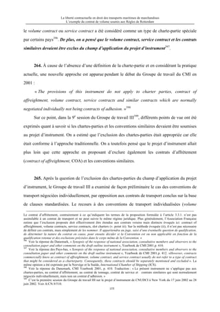 La liberté contractuelle en droit des transports maritimes de marchandises
L’exemple du contrat de volume soumis aux Règles de Rotterdam
155
le volume contract ou service contract a été considéré comme un type de charte-partie spéciale
par certains pays396
. De plus, on a pensé que le volume contract, service contract et les contrats
similaires devaient être exclus du champ d’application du projet d’instrument397
.
264. À cause de l’absence d’une définition de la charte-partie et en considérant la pratique
actuelle, une nouvelle approche est apparue pendant le débat du Groupe de travail du CMI en
2001 :
« The provisions of this instrument do not apply to charter parties, contract of
affreightment, volume contract, service contracts and similar contracts which are normally
negotiated individually not being contracts of adhesion. »398
Sur ce point, dans la 9e
session du Groupe de travail III399
, différents points de vue ont été
exprimés quant à savoir si les chartes-parties et les conventions similaires devaient être soumises
au projet d’instrument. On a estimé que l’exclusion des chartes-parties était appropriée car elle
était conforme à l’approche traditionnelle. On a toutefois pensé que le projet d’instrument allait
plus loin que cette approche en proposant d’exclure également les contrats d’affrètement
(contract of affreightment, COA) et les conventions similaires.
265. Après la question de l’exclusion des chartes-parties du champ d’application du projet
d’instrument, le Groupe de travail III a examiné de façon préliminaire le cas des conventions de
transport négociées individuellement, par opposition aux contrats de transport conclus sur la base
de clauses standardisées. Le recours à des conventions de transport individualisées (volume
Le contrat d’affrètement, contrairement à ce qu’indiquent les termes de la proposition formulée à l’article 3.3.1. n’est pas
assimilable à un contrat de transport et ne peut suivre le même régime juridique. Plus généralement, l’Association Française
estime que l’exclusion proposée doit effectivement être étendue aux contrats voisins mais distincts évoqués ici: contract of
affreightment, volume contracts, service contracts, slot charters (v. point iii). Sur la méthode évoquée (ii), il n’est pas nécessaire
de définir ces contrats, mais simplement de les nommer. Il appartiendra au juge, saisi d’une éventuelle question de qualification,
de déterminer la nature du contrat en cause, pour ensuite décider si la Convention est ou non applicable en fonction de la
qualification retenue et des exclusions précisées dans le corps même de la Convention. »
396
Voir la réponse du Danemark, « Synopsis of the response of national association, consultative members and observers to the
consultation paper and other comments on the draft outline instrument », Yearbook de CMI 2001.p. 410.
397
Voir la réponse des Pays-bas, « Synopsis of the response of national association, consultative members and observers to the
consultation paper and other comments on the draft outline instrument », Yearbook de CMI 2001.p. 412. «However, contracts
commercially know as contract of affreightment, volume contract, and service contract usually do not refer to a type of contract
that might be considered as a charterparty. Consequently, these contracts should be separately mentioned and excluded ». La
même opinion a été exprimée par la Norvège et la Suède, International Chamber of Shipping (ICS).
398
Voir la réponse du Danemark, CMI Yearbook 2001, p. 410. Traduction : « Le présent instrument ne s’applique pas aux
chartes-parties, au contrat d’affrètement, au contrat de tonnage, contrat de service et contrats similaires qui sont normalement
négociés individuellement, mais non un contrat d’adhésion. »
399
C’est la première session du Groupe de travail III sur le projet d’instrument de CNUDCI à New York du 17 juin 2002 au 28
juin 2002. Voir A/CN.9/510.
 
