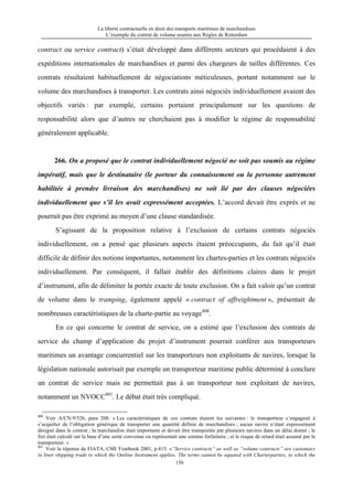 La liberté contractuelle en droit des transports maritimes de marchandises
L’exemple du contrat de volume soumis aux Règles de Rotterdam
156
contract ou service contract) s’était développé dans différents secteurs qui procédaient à des
expéditions internationales de marchandises et parmi des chargeurs de tailles différentes. Ces
contrats résultaient habituellement de négociations méticuleuses, portant notamment sur le
volume des marchandises à transporter. Les contrats ainsi négociés individuellement avaient des
objectifs variés : par exemple, certains portaient principalement sur les questions de
responsabilité alors que d’autres ne cherchaient pas à modifier le régime de responsabilité
généralement applicable.
266. On a proposé que le contrat individuellement négocié ne soit pas soumis au régime
impératif, mais que le destinataire (le porteur du connaissement ou la personne autrement
habilitée à prendre livraison des marchandises) ne soit lié par des clauses négociées
individuellement que s’il les avait expressément acceptées. L’accord devait être exprès et ne
pourrait pas être exprimé au moyen d’une clause standardisée.
S’agissant de la proposition relative à l’exclusion de certains contrats négociés
individuellement, on a pensé que plusieurs aspects étaient préoccupants, du fait qu’il était
difficile de définir des notions importantes, notamment les chartes-parties et les contrats négociés
individuellement. Par conséquent, il fallait établir des définitions claires dans le projet
d’instrument, afin de délimiter la portée exacte de toute exclusion. On a fait valoir qu’un contrat
de volume dans le tramping, également appelé « contract of affreightment », présentait de
nombreuses caractéristiques de la charte-partie au voyage400
.
En ce qui concerne le contrat de service, on a estimé que l’exclusion des contrats de
service du champ d’application du projet d’instrument pourrait conférer aux transporteurs
maritimes un avantage concurrentiel sur les transporteurs non exploitants de navires, lorsque la
législation nationale autorisait par exemple un transporteur maritime public déterminé à conclure
un contrat de service mais ne permettait pas à un transporteur non exploitant de navires,
notamment un NVOCC401
. Le débat était très compliqué.
400
Voir A/CN.9/526, para 208. « Les caractéristiques de ces contrats étaient les suivantes : le transporteur s’engageait à
s’acquitter de l’obligation générique de transporter une quantité définie de marchandises ; aucun navire n’était expressément
désigné dans le contrat ; la marchandise était importante et devait être transportée par plusieurs navires dans un délai donné ; le
fret était calculé sur la base d’une unité convenue ou représentait une somme forfaitaire ; et le risque de retard était assumé par le
transporteur. »
401
Voir la réponse de FIATA, CMI Yearbook 2001, p.415. «“Service contracts” as well as “volume contracts” are customary
in liner shipping trade to which the Outline Instrument applies. The terms cannot be equated with Charterparties, to which the
 