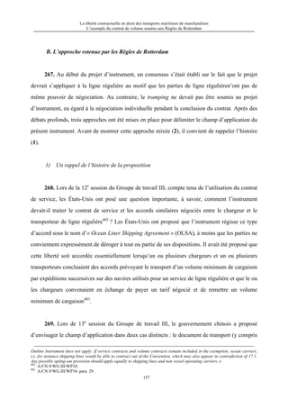 La liberté contractuelle en droit des transports maritimes de marchandises
L’exemple du contrat de volume soumis aux Règles de Rotterdam
157
B. L’approche retenue par les Règles de Rotterdam
267. Au début du projet d’instrument, un consensus s’était établi sur le fait que le projet
devrait s’appliquer à la ligne régulière au motif que les parties de ligne régulièren’ont pas de
même pouvoir de négociation. Au contraire, le tramping ne devait pas être soumis au projet
d’instrument, eu égard à la négociation individuelle pendant la conclusion du contrat. Après des
débats profonds, trois approches ont été mises en place pour délimiter le champ d’application du
présent instrument. Avant de montrer cette approche mixée (2), il convient de rappeler l’histoire
(1).
1) Un rappel de l’histoire de la proposition
268. Lors de la 12e
session du Groupe de travail III, compte tenu de l’utilisation du contrat
de service, les États-Unis ont posé une question importante, à savoir, comment l’instrument
devait-il traiter le contrat de service et les accords similaires négociés entre le chargeur et le
transporteur de ligne régulière402
? Les États-Unis ont proposé que l’instrument régisse ce type
d’accord sous le nom d’« Ocean Liner Shipping Agreement » (OLSA), à moins que les parties ne
conviennent expressément de déroger à tout ou partie de ses dispositions. Il avait été proposé que
cette liberté soit accordée essentiellement lorsqu’un ou plusieurs chargeurs et un ou plusieurs
transporteurs concluaient des accords prévoyant le transport d’un volume minimum de cargaison
par expéditions successives sur des navires utilisés pour un service de ligne régulière et que le ou
les chargeurs convenaient en échange de payer un tarif négocié et de remettre un volume
minimum de cargaison403
.
269. Lors de 13e
session du Groupe de travail III, le gouvernement chinois a proposé
d’envisager le champ d’application dans deux cas distincts : le document de transport (y compris
Outline Instrument does not apply. If service contracts and volume contracts remain included in the exemption, ocean carriers,
i.e. for instance shipping lines would be able to contract out of the Convention, which may also appear in contradiction of 17.1.
Any possible opting-out provision should apply equally to shipping lines and non vessel operating carriers. »
402
A/CN.9/WG.III/WP34.
403
A/CN.9/WG.III/WP34. para. 29.
 