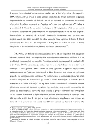 La liberté contractuelle en droit des transports maritimes de marchandises
L’exemple du contrat de volume soumis aux Règles de Rotterdam
158
le registre électronique) et les conventions conclues par la libre négociation (chartes-parties,
COA, volume contract, OLSA et autres contrats similaires). Le présent instrument s’applique
impérativement au document de transport. En ce qui concerne les conventions par la libre
négociation, le présent instrument ne s’applique qu’en tant que règle supplétive404
. Selon la
proposition de la Chine, la convention conclue par la libre négociation n’est pas un contrat
d’adhésion ; autrement dit, cette convention est négociée librement et sur un pied d’égalité.
Conformément aux principes de la liberté contractuelle, l’instrument n’est pas applicable
impérativement mais à titre supplétif. En même temps, la Chine a proposé de limiter la liberté
contractuelle dans trois cas : le manquement à l’obligation de mettre un navire en bonne
navigabilité, la déviation injustifiable, la faute inexcusable du transporteur405
.
270. De fait, lors de la 12e
session du groupe de travail III, sur proposition de la délégation
italienne, une table ronde a été organisée afin de déterminer l’ampleur des difficultés et si un
semblant de consensus était envisageable. Cette table ronde fut donc organisée à Londres les 20
et 21 février 2004406
. Les débats qui ont eu lieu ont le mérite de fournir un sous-bassement
théorique à cette question. Deux visions se sont opposées : l’approche anglo-saxonne
« documentaire » et l’approche « continentale ». Dans le premier cas, seules les opérations
couvertes par un connaissement sont visées. Au contraire, selon la seconde acception, c’est le fait
même de transporter des marchandises qui définit le contrat de transport ; on s’attache donc à
l’existence d’un contrat de transport, qu’il y ait ou non un connaissement. Néanmoins, lors des
débats, une alternative à ces deux acceptions s’est exprimée : une approche commerciale du
contrat de transport (trade approach), selon laquelle le projet d’instrument ne s’appliquerait
qu’aux contrats de transport de lignes régulières, excluant ainsi le tramping. L’avantage d’une
telle approche réside dans le fait que le projet d’instrument s’appliquerait aux contrats de
transport, quel que soit le nom donné aux différents contrats de transport maritime. Par
404
La proposition de la Chine, A/CN.9/WG.III/WP37.
405
Voir A/CN.9/WG.III/WP37. « Toute clause qui, directement ou indirectement, réduit les responsabilités du transporteur ou
du prestataire maritime ou l’en décharge dans la convention conclue par la libre négociation visée à l’article B, est nulle si ces
responsabilités résultent : a) de la violation de l’obligation instituée à l’article 13.1; ou b) du déroutement; [ou c) d’un acte ou
d’une omission du transporteur ou du prestataire accompli avec l’intention de causer la perte, le dommage ou le retard dans la
livraison des marchandises ou témérairement et en sachant qu’une telle perte, un tel dommage ou un tel retard en résulterait
probablement.] »
406
Le rapport du séminaire de Londres du 6 mars 2004, Freedom of contract and Carriage of Goods, rapporteur SCHELIN
Johan, voir : l’annexe 8.
 