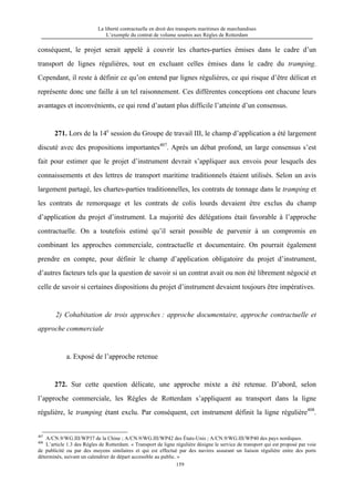 La liberté contractuelle en droit des transports maritimes de marchandises
L’exemple du contrat de volume soumis aux Règles de Rotterdam
159
conséquent, le projet serait appelé à couvrir les chartes-parties émises dans le cadre d’un
transport de lignes régulières, tout en excluant celles émises dans le cadre du tramping.
Cependant, il reste à définir ce qu’on entend par lignes régulières, ce qui risque d’être délicat et
représente donc une faille à un tel raisonnement. Ces différentes conceptions ont chacune leurs
avantages et inconvénients, ce qui rend d’autant plus difficile l’atteinte d’un consensus.
271. Lors de la 14e
session du Groupe de travail III, le champ d’application a été largement
discuté avec des propositions importantes407
. Après un débat profond, un large consensus s’est
fait pour estimer que le projet d’instrument devrait s’appliquer aux envois pour lesquels des
connaissements et des lettres de transport maritime traditionnels étaient utilisés. Selon un avis
largement partagé, les chartes-parties traditionnelles, les contrats de tonnage dans le tramping et
les contrats de remorquage et les contrats de colis lourds devaient être exclus du champ
d’application du projet d’instrument. La majorité des délégations était favorable à l’approche
contractuelle. On a toutefois estimé qu’il serait possible de parvenir à un compromis en
combinant les approches commerciale, contractuelle et documentaire. On pourrait également
prendre en compte, pour définir le champ d’application obligatoire du projet d’instrument,
d’autres facteurs tels que la question de savoir si un contrat avait ou non été librement négocié et
celle de savoir si certaines dispositions du projet d’instrument devaient toujours être impératives.
2) Cohabitation de trois approches : approche documentaire, approche contractuelle et
approche commerciale
a. Exposé de l’approche retenue
272. Sur cette question délicate, une approche mixte a été retenue. D’abord, selon
l’approche commerciale, les Règles de Rotterdam s’appliquent au transport dans la ligne
régulière, le tramping étant exclu. Par conséquent, cet instrument définit la ligne régulière408
.
407
A/CN.9/WG.III/WP37 de la Chine ; A/CN.9/WG.III/WP42 des États-Unis ; A/CN.9/WG.III/WP40 des pays nordiques.
408
L’article 1.3 des Règles de Rotterdam. « Transport de ligne régulière désigne le service de transport qui est proposé par voie
de publicité ou par des moyens similaires et qui est effectué par des navires assurant un liaison régulière entre des ports
déterminés, suivant un calendrier de départ accessible au public. »
 