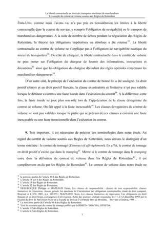 La liberté contractuelle en droit des transports maritimes de marchandises
L’exemple du contrat de volume soumis aux Règles de Rotterdam
7
États-Unis, comme nous l’avons vu, n’a pas pris en considération les limites à la liberté
contractuelle dans le contrat de service, y compris l’obligation de navigabilité ou le transport de
marchandises dangereuses. A la suite de nombre de débats pendant la négociation des Règles de
Rotterdam, la théorie des obligations impératives ou absolues a été retenue35
. La liberté
contractuelle au contrat de volume ne s’applique pas à l’obligation de navigabilité nautique du
navire du transporteur36
. Du côté du chargeur, la liberté contractuelle dans le contrat de volume
ne peut porter sur l’obligation du chargeur de fournir des informations, instructions et
documents37
ainsi que les obligations du chargeur découlant des règles spéciales concernant les
marchandises dangereuses38
.
D’un autre côté, le principe de l’exécution du contrat de bonne foi a été souligné. En droit
positif chinois et en droit positif français, la clause exonératoire et limitative n’est pas valable
lorsque le débiteur a commis une faute lourde dans l’exécution du contrat39
. A la différence, cette
fois, la faute lourde ne joue plus son rôle lors de l’appréciation de la clause dérogatoire du
contrat de volume. On fait appel à la faute inexcusable40
. Les clauses dérogatoires du contrat de
volume ne sont pas valables lorsque la partie qui se prévaut de ces clauses a commis une faute
inexcusable ou une faute intentionnelle dans l’exécution du contrat.
9. Très important, il est nécessaire de préciser des terminologies dans notre étude. Au
regard du contrat de volume soumis aux Règles de Rotterdam, nous devons le distinguer d’un
terme similaire : le contrat de tonnage (Contract of affreightment). En effet, le contrat de tonnage
en droit positif n’existe que dans le tramping41
. Même si le contrat de tonnage dans le tramping
entre dans la définition du contrat de volume dans les Règles de Rotterdam 42
, il est
complètement exclu par les Règles de Rotterdam43
. Le contrat de volume dans notre étude ne
35
la première partie de l’article 80.4 des Règles de Rotterdam.
36
L’article 14 a et b des Règles de Rotterdam.
37
L’article 29 des Règles de Rotterdam.
38
L’article 32 des Règles de Rotterdam.
39
DELEBECQUE Philippe et MAZEAUD Denis, Les clauses de responsabilité : clauses de non responsabilité, clauses
limitatives de réparation, clauses pénale, les sanctions de l’inexécution des obligations contractuelles, étude de droit comparé,
Bruylant et LGDJ, 2001, p.p. 361/391 ; MAZEAUD Denis, Les clauses limitatives de réparation, Les obligations en droit
français et en droit belge, convergence et divergence, Actes des journées d’étude organisées les 11 et 12 décembre 1992 par la
Faculté de droit de Paris Saint-Maur et la Faculté de droit de l’Unversité libre de Bruxelle, Bruylant et Dalloz, 1994 ;
40
La deuxième partie de l’article 80.4 des Règles de Rotterdam.
41
Voir les contrats type du contrat de tonnage publiés par le BIMCO : VOLCOA, GENCOA.
42
L’article 1.2 des Règles de Rotterdam.
43
L’article 6.2 des Règles de Rotterdam.
 