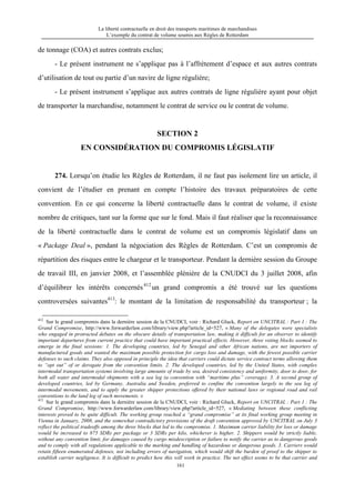 La liberté contractuelle en droit des transports maritimes de marchandises
L’exemple du contrat de volume soumis aux Règles de Rotterdam
161
de tonnage (COA) et autres contrats exclus;
- Le présent instrument ne s’applique pas à l’affrètement d’espace et aux autres contrats
d’utilisation de tout ou partie d’un navire de ligne régulière;
- Le présent instrument s’applique aux autres contrats de ligne régulière ayant pour objet
de transporter la marchandise, notamment le contrat de service ou le contrat de volume.
SECTION 2
EN CONSIDÉRATION DU COMPROMIS LÉGISLATIF
274. Lorsqu’on étudie les Règles de Rotterdam, il ne faut pas isolement lire un article, il
convient de l’étudier en prenant en compte l’histoire des travaux préparatoires de cette
convention. En ce qui concerne la liberté contractuelle dans le contrat de volume, il existe
nombre de critiques, tant sur la forme que sur le fond. Mais il faut réaliser que la reconnaissance
de la liberté contractuelle dans le contrat de volume est un compromis législatif dans un
« Package Deal », pendant la négociation des Règles de Rotterdam. C’est un compromis de
répartition des risques entre le chargeur et le transporteur. Pendant la dernière session du Groupe
de travail III, en janvier 2008, et l’assemblée plénière de la CNUDCI du 3 juillet 2008, afin
d’équilibrer les intérêts concernés412
un grand compromis a été trouvé sur les questions
controversées suivantes413
: le montant de la limitation de responsabilité du transporteur ; la
412
Sur le grand compromis dans la dernière session de la CNUDCI, voir : Richard Gluck, Report on UNCITRAL : Part 1 : The
Grand Compromise, http://www.forwarderlaw.com/library/view.php?article_id=527, « Many of the delegates were specialists
who engaged in protracted debates on the obscure details of transportation law, making it difficult for an observer to identify
important departures from current practice that could have important practical effects. However, three voting blocks seemed to
emerge in the final sessions: 1. The developing countries, led by Senegal and other African nations, are net importers of
manufactured goods and wanted the maximum possible protection for cargo loss and damage, with the fewest possible carrier
defenses to such claims. They also opposed in principle the idea that carriers could dictate service contract terms allowing them
to “opt out” of or derogate from the convention limits. 2. The developed countries, led by the United States, with complex
intermodal transportation systems involving large amounts of trade by sea, desired consistency and uniformity, door to door, for
both all water and intermodal shipments with a sea leg (a convention with “maritime plus” coverage). 3. A second group of
developed countries, led by Germany, Australia and Sweden, preferred to confine the convention largely to the sea leg of
intermodal movements, and to apply the greater shipper protections offered by their national laws or regional road and rail
conventions to the land leg of such movements. »
413
Sur le grand compromis dans la dernière session de la CNUDCI, voir : Richard Gluck, Report on UNCITRAL : Part 1 : The
Grand Compromise, http://www.forwarderlaw.com/library/view.php?article_id=527, « Mediating between these conflicting
interests proved to be quite difficult. The working group reached a “grand compromise” at its final working group meeting in
Vienna in January, 2008, and the somewhat contradictory provisions of the draft convention approved by UNCITRAL on July 3
reflect the political tradeoffs among the three blocks that led to the compromise. 1. Maximum carrier liability for loss or damage
would be increased to 875 SDRs per package or 3 SDRs per kilo, whichever is higher. 2. Shippers would be strictly liable,
without any convention limit, for damages caused by cargo misdescription or failure to notify the carrier as to dangerous goods
and to comply with all regulations applicable to the marking and handling of hazardous or dangerous goods. 3. Carriers would
retain fifteen enumerated defenses, not including errors of navigation, which would shift the burden of proof to the shipper to
establish carrier negligence. It is difficult to predict how this will work in practice. The net effect seems to be that carrier and
 