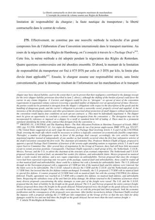 La liberté contractuelle en droit des transports maritimes de marchandises
L’exemple du contrat de volume soumis aux Règles de Rotterdam
162
limitation de responsabilité du chargeur ; la faute nautique du transporteur ; la liberté
contractuelle dans le contrat de volume.
275. Effectivement, ne constitue pas une nouvelle méthode la recherche d’un grand
compromis lors de l’élaboration d’une Convention internationale dans le transport maritime. Au
cours de la négociation des Règles de Hambourg, on l’a essayée à travers le « Package Deal »414
.
Cette fois, la même méthode a été adoptée pendant la négociation des Règles de Rotterdam.
Quatre questions controversées ont été abordées ensemble. D’abord, le montant de la limitation
de responsabilité du transporteur est fixé à 875 DTS par colis et 3 DTS par kilo, la limite plus
élevée étant applicable415
. Ensuite, le chargeur assume une responsabilité stricte, sans limite
conventionnelle, pour le dommage résultant de l’information sur les marchandises et le transport
shipper may have shared liability, each to the extent that it can be proven that their negligence contributed to the damage (except
for the strict shipper liability provisions described in item 2, above.), although the shifting of the burden of proof could favor the
carrier in any claims litigation. 4. Carriers and shippers would be free to “derogate” or opt-out of most of the convention
requirements in negotiated volume contracts (covering a specified number of shipments over an agreed period of time). However,
the parties would not be permitted to derogate from the shipper’s obligations with respect to the description of the goods and the
handling of dangerous goods, and the carrier’s obligation to provide a seaworthy vessel, properly crewed and supplied. At the
insistence of the developing countries and other governments concerned about protection of small shippers without market power,
the convention would impose four conditions on such opt-out contracts: a. They must be individually negotiated. b. The shipper
must be given an opportunity to conclude a contract without derogation from the convention. c. The derogation may not be
incorporated by reference or imposed on a shipper by a tariff or standard form bill of lading. d. There must be a prominent
statement identifying the terms of the contract that derogate from the convention. ».
414
SWEENY J.C, UNCITRAL and The Hamburg Rules—The Risk Allocation Problem in Maritime Transport of Goods, JMLC
1991, p.p. 511/538. SWEENLY J.C, Les règles de Hambourg, point de vue d’un juriste anglo-saxon, DMF 1979, p.p. 323/327.
« The United States suggested at an early stage the necessity of a Package Deal involving Article 5, 6 and 8 of the UNCITRAL
Draft, stressing the trade-offs which would be necessary to achieve a logically consistent yet economically feasible compromise.
Thereafter, a number of delegations spoke in favor of the package deal concept; accordingly, the core articles would be
negotiated together instead of independently of one another as had initially occurred when the first four substantive articles of
the draft Convention consumed the first week. The chairman of Committee One, Professor Mohsen Chafik of Egypt, proposed to
appoint a special Package Deal Committee of fourteen of the seventy-eight attending nations to negotiate article 5, 6 and 8 and
report back to Committee One. After several days of negotiation by the Group of Fourteen, there had still been little movement
except to restate previous positions. Consequently, Chairman Chafik requested a small group of five, the Netherlands, U.S.S.R.,
Mexico, Norway, and the U.S., to advise the chairman of the structure of an eventual compromise. The Netherlands and U.S.S.R.
proposed retention of nautical fault, an amended but weaker fire defense, and unbreakable limits. Mexico proposed no nautical
fault, a vastly weaker fire defense, and a new vague compromise on unbreakability. Norway proposed that since the strongest
views had been expressed respecting only two parts of the package, nautical fault and unbreakability, those could be traded off
so that nautical fault and unbreakability, those could be a defense but with a formula for unbreakable limits. The U.S. followed
through on the Norwegian proposal with a suggestion of 3 SDR per kilo if the nautical fault and fire defense were removed, but
the limits were to be unbreakable. The U.S.S.R. refused to discuss the 3 SDR and the U.S.S.R. and the Netherlands proposed a
1.5 SDR limit, but insisted that the fire defense remain unchanged. Eventually, the U.S. proposed 2.75 SDR with no nautical fault
or special fire defense. A counter proposal of 2.6 SDR limit with no nautical fault, but with the existing UNCITRAL fire defense
followed. Finally, agreement was reached on 2.5 SDR with a complex fire defense, no nautical fault defense, and unbreakable
limits. Respecting the subsidiary issue of the unit limit for delay damage, the debate returned to the Committee of fourteen where
many diverse proposals concentrating the delay damages to some part of the freight were raised. The U.K. and the U.S.S.R.
proposed that the limit of liability be the freight on the goods delayed. The U.S. and Norway proposed the entire contract freight.
Mexico proposed three times the freight on the goods delayed. Poland proposed twice the freight on the goods delayed, but not to
exceed the total contract freight. There were other variations, but, as with the principal unit limit proposals, both the economic
justification and the consequences of the proposals were uncertain. After further inconclusive debate, Chairman Chafik resolved
the impasse with a proposal utilizing the 2.5 SDR per kilo compromise of the Group of Five so that the new limit for delay
damages would be two and one half times the freight on the goods delayed, but not more than the total contract freight. »
415
L’article 59 des Règles de Rotterdam.
 