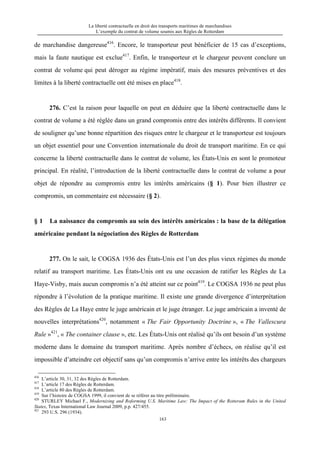 La liberté contractuelle en droit des transports maritimes de marchandises
L’exemple du contrat de volume soumis aux Règles de Rotterdam
163
de marchandise dangereuse416
. Encore, le transporteur peut bénéficier de 15 cas d’exceptions,
mais la faute nautique est exclue417
. Enfin, le transporteur et le chargeur peuvent conclure un
contrat de volume qui peut déroger au régime impératif, mais des mesures préventives et des
limites à la liberté contractuelle ont été mises en place418
.
276. C’est la raison pour laquelle on peut en déduire que la liberté contractuelle dans le
contrat de volume a été réglée dans un grand compromis entre des intérêts différents. Il convient
de souligner qu’une bonne répartition des risques entre le chargeur et le transporteur est toujours
un objet essentiel pour une Convention internationale du droit de transport maritime. En ce qui
concerne la liberté contractuelle dans le contrat de volume, les États-Unis en sont le promoteur
principal. En réalité, l’introduction de la liberté contractuelle dans le contrat de volume a pour
objet de répondre au compromis entre les intérêts américains (§ 1). Pour bien illustrer ce
compromis, un commentaire est nécessaire (§ 2).
§ 1 La naissance du compromis au sein des intérêts américains : la base de la délégation
américaine pendant la négociation des Règles de Rotterdam
277. On le sait, le COGSA 1936 des États-Unis est l’un des plus vieux régimes du monde
relatif au transport maritime. Les États-Unis ont eu une occasion de ratifier les Règles de La
Haye-Visby, mais aucun compromis n’a été atteint sur ce point419
. Le COGSA 1936 ne peut plus
répondre à l’évolution de la pratique maritime. Il existe une grande divergence d’interprétation
des Règles de La Haye entre le juge américain et le juge étranger. Le juge américain a inventé de
nouvelles interprétations420
, notamment « The Fair Opportunity Doctrine », « The Vallescura
Rule »421
, « The container clause », etc. Les États-Unis ont réalisé qu’ils ont besoin d’un système
moderne dans le domaine du transport maritime. Après nombre d’échecs, on réalise qu’il est
impossible d’atteindre cet objectif sans qu’un compromis n’arrive entre les intérêts des chargeurs
416
L’article 30, 31, 32 des Règles de Rotterdam.
417
L’article 17 des Règles de Rotterdam.
418
L’article 80 des Règles de Rotterdam.
419
Sur l’histoire de COGSA 1999, il convient de se référer au titre préliminaire.
420
STURLEY Michael F., Modernizing and Roforming U.S. Maritime Law: The Impact of the Rotteram Rules in the United
States, Texas International Law Journal 2009, p.p. 427/455.
421
293 U.S. 296 (1934).
 