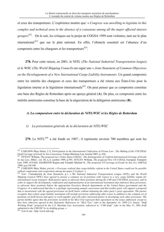 La liberté contractuelle en droit des transports maritimes de marchandises
L’exemple du contrat de volume soumis aux Règles de Rotterdam
164
et ceux des transporteurs. L’expérience montre que: « Congress was unwilling to legislate in this
complex and technical area in the absence of a consensus among all the major affected interest
groups»422
. On le sait, les critiques sur le projet de COGSA 1999 sont violentes, tant sur le plan
international423
que sur le plan national. En effet, l’obstacle essentiel est l’absence d’un
compromis entre les chargeurs et les transporteurs424
.
278. Pour cette raison, en 2001, le NITL (The National Industrial Transportation league)
et le WSC (The World Shipping Council) ont signé une « Joint Statement of Common Objectives
on the Developpement of a New International Cargo Liability Instrument». Un grand compromis
entre les intérêts des chargeurs et ceux des transporteurs a été retenu aux États-Unis pour la
législation interne et la législation internationale425
. On peut penser que ce compromis constitue
une base des Règles de Rotterdam après un aperçu général (A). De plus, ce compromis entre les
intérêts américains constitue la base de la négociation de la délégation américaine (B).
A. La comparaison entre la déclaration de NITL/WSC et les Règles de Rotterdam
1) La présentation générale de la déclaration de NITL/WSC
279. Le NITL426
a été fondé en 1907 ; il représente environ 700 membres qui sont les
422
CARLSON Mary Helen, U.S. Participation in the International Unification of Private Law : The Making of the UNCITRAL
Draft Carriage of Goods by Sea Convention, Tulane Maritime Law Journal 2007, p. 626.
423
TETLEY William, The proposed new Unites States COGSA : The disintegration of Uniform International Carriage of Goods
by Sea Law, JMLC, vol. 30, n.,4, octobre 1999, p.595; TETLEY William, The proposed New US COGSA, European Transport
Law 1999, 415/424; ASARIOTIS Regina and Tsimplis Michael N., The proposed US Carriage of Goods by Sea Act, LMCLQ
1999, p.p.126/140.
424
CARLSON Mary Helen, précité, « Everyone realized that cargo-liability reform in the United States would not be possible
without compromise and cooperation among the major U.S player. »
425
Voir : l’introduction de Joint Statement, p.1, « The National Industrial Transportation League (NITL) and the World
Shipping Council (WSC) have agreed to pursue a common set of positions with respect to a new cargo liability regime for
international ocean transport. Both parties agree to advocate these positions during the CMI and UNCITRAL processes, and in
order to support the development, ratification and implementation of an international instrument that embraces these provisions,
to advocate these positions before the appropriate Executive Branch departments of the United States government and the
Congress. It is understood that this is a package representing mutual concessions and that neither party will support a proposal
that is inconsistent with the agreed provisions set forth below without obtaining the other party’s prior agreement. The parties
recognize that a final cargo liability instrument will include provisions addressing other issues in addition to the common set of
positions set forth herein and agree to work together and with other interested parties in developing such other provisions. The
parties further agree that the provisions set forth in the MLA Text represent their agreement on the issues addressed, except as
they have otherwise agreed in this Statement. References to “MLA Text” refer to the September 24, 1999 U.S. Senate “Staff
Working Draft” proposed by the U.S. Maritime Law Association; references to “CMI draft” refer to the May 31, 2001 draft
submitted to the CMI ISC by its drafting group. »
426
Voir le site : http://www.nitl.org/
 