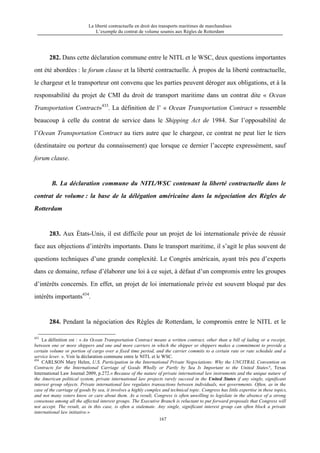 La liberté contractuelle en droit des transports maritimes de marchandises
L’exemple du contrat de volume soumis aux Règles de Rotterdam
167
282. Dans cette déclaration commune entre le NITL et le WSC, deux questions importantes
ont été abordées : le forum clause et la liberté contractuelle. À propos de la liberté contractuelle,
le chargeur et le transporteur ont convenu que les parties peuvent déroger aux obligations, et à la
responsabilité du projet de CMI du droit de transport maritime dans un contrat dite « Ocean
Transportation Contract»433
. La définition de l’ « Ocean Transportation Contract » ressemble
beaucoup à celle du contrat de service dans le Shipping Act de 1984. Sur l’opposabilité de
l’Ocean Transportation Contract au tiers autre que le chargeur, ce contrat ne peut lier le tiers
(destinataire ou porteur du connaissement) que lorsque ce dernier l’accepte expressément, sauf
forum clause.
B. La déclaration commune du NITL/WSC contenant la liberté contractuelle dans le
contrat de volume : la base de la délégation américaine dans la négociation des Règles de
Rotterdam
283. Aux États-Unis, il est difficile pour un projet de loi internationale privée de réussir
face aux objections d’intérêts importants. Dans le transport maritime, il s’agit le plus souvent de
questions techniques d’une grande complexité. Le Congrès américain, ayant très peu d’experts
dans ce domaine, refuse d’élaborer une loi à ce sujet, à défaut d’un compromis entre les groupes
d’intérêts concernés. En effet, un projet de loi internationale privée est souvent bloqué par des
intérêts importants434
.
284. Pendant la négociation des Règles de Rotterdam, le compromis entre le NITL et le
433
La définition est : « An Ocean Transportation Contract means a written contract, other than a bill of lading or a receipt,
between one or more shippers and one and more carriers in which the shipper or shippers makes a commitment to provide a
certain volume or portion of cargo over a fixed time period, and the carrier commits to a certain rate or rate schedule and a
service lever. ». Voir la déclaration commune entre le NITL et le WSC.
434
CARLSON Mary Helen, U.S. Participation in the International Private Negociations: Why the UNCITRAL Convention on
Contracts for the International Carriage of Goods Wholly or Partly by Sea Is Important to the United States?, Texas
International Law Journal 2009, p.272.« Because of the nature of private international law instruments and the unique nature of
the American political system, private international law projects rarely succeed in the United States if any single, significant
interest group objects. Private international law regulates transactions between individuals, not governments. Often, as in the
case of the carriage of goods by sea, it involves a highly complex and technical topic. Congress has little expertise in these topics,
and not many voters know or care about them. As a result, Congress is often unwilling to legislate in the absence of a strong
consensus among all the affected interest groups. The Executive Branch is reluctant to put forward proposals that Congress will
not accept. The result, as in this case, is often a stalemate. Any single, significant interest group can often block a private
international law initiative.»
 
