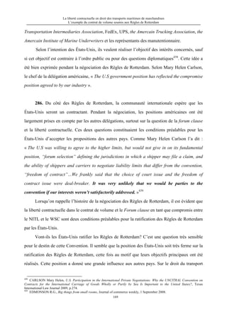 La liberté contractuelle en droit des transports maritimes de marchandises
L’exemple du contrat de volume soumis aux Règles de Rotterdam
169
Transportation Intermediaries Association, FedEx, UPS, the Amercain Trucking Association, the
Amercain Institute of Marine Underwriters et les représentants des manutentionnaire.
Selon l’intention des États-Unis, ils veulent réaliser l’objectif des intérêts concernés, sauf
si cet objectif est contraire à l’ordre public ou pour des questions diplomatiques438
. Cette idée a
été bien exprimée pendant la négociation des Règles de Rotterdam. Selon Mary Helen Carlson,
le chef de la délégation américaine, « The U.S government position has reflected the compromise
position agreed to by our industry ».
286. Du côté des Règles de Rotterdam, la communauté internationale espère que les
États-Unis seront un contractant. Pendant la négociation, les positions américaines ont été
largement prises en compte par les autres délégations, surtout sur la question de la forum clause
et la liberté contractuelle. Ces deux questions constituaient les conditions préalables pour les
États-Unis d’accepter les propositions des autres pays. Comme Mary Helen Carlson l’a dit :
« The U.S was willing to agree to the higher limits, but would not give in on its fundamental
position, “forum selection” defining the jurisdictions in which a shipper may file a claim, and
the ability of shippers and carriers to negotiate liability limits that differ from the convention,
“freedom of contract”…We frankly said that the choice of court issue and the freedom of
contract issue were deal-breaker. It was very unlikely that we would be parties to the
convention if our interests weren’t satisfactorily addressed. »439
Lorsqu’on rappelle l’histoire de la négociation des Règles de Rotterdam, il est évident que
la liberté contractuelle dans le contrat de volume et le Forum clause en tant que compromis entre
le NITL et le WSC sont deux conditions préalables pour la ratification des Règles de Rotterdam
par les États-Unis.
Vont-ils les États-Unis ratifier les Règles de Rotterdam? C’est une question très sensible
pour le destin de cette Convention. Il semble que la position des États-Unis soit très ferme sur la
ratification des Règles de Rotterdam, cette fois au motif que leurs objectifs principaux ont été
réalisés. Cette position a donné une grande influence aux autres pays. Sur le droit du transport
438
CARLSON Mary Helen, U.S. Participation in the International Private Negotiations: Why the UNCITRAL Convention on
Contracts for the International Carriage of Goods Wholly or Partly by Sea Is Important to the United States?, Texas
International Law Journal 2009, p.274.
439
EDMONSON R.G., Big things from small rooms, Journal of commerce weekly, 1 September 2008.
 