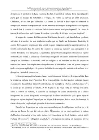 La liberté contractuelle en droit des transports maritimes de marchandises
L’exemple du contrat de volume soumis aux Règles de Rotterdam
8
désigne que le contrat de la ligne régulière. En fait, le contrat de volume de la ligne régulière
prévu par les Règles de Rotterdam a l’origine du contrat de service en droit américain.
Cependant, ils ne sont pas identiques. Le contrat de service a pour objet de renforcer la
compétition entre les transporteurs en faisant bénéficier le chargeur de la possibilité de négocier
le taux de fret. A présent, ce contrat est indirectement soumis au régime impératif. Par contre, le
contrat de volume dans les Règles de Rotterdam a pour objet de déroger au régime impératif.
A propos des contrats d’affrètement sur l’utilisation du navire, soit dans la ligne régulière,
soit dans le tramping, ils sont totalement exclus par les Règles de Rotterdam. Toutefois, le
contrat de transport y soumis doit être scindé en deux catégories après la reconnaissance de la
liberté contractuelle dans le contrat de volume : le contrat de transport sans dérogation et le
contrat de volume avec dérogation. Le contrat de transport sans dérogation est soumis au régime
impératif ; par contre, le contrat de volume avec dérogation est soumis à la liberté contractuelle
lorsqu’il se conforme à l’article 80. Pour le chargeur, il est toujours en droit de choisir de
conclure un contrat de transport sans dérogation avec le transporteur. Pour les grands chargeurs
ou les chargeurs sophistiqués, ils peuvent individuellement négocier un contrat de volume avec
dérogation vis-à-vis le transporteur.
Le transporteur peut insérer des clauses exonératoires ou limitatives de responsabilité dans
le contrat de volume pour s’exonérer de sa responsabilité. En droit positif, certaines clauses
exonératoires du contrat de transport sont valables, par exemple, le « before and after clause »44
;
la clause qui est contraire à l’article 3.8 des Règles de La Haye-Visby est réputée non écrite.
Dans le contrat de volume, il convient de distinguer la clause exonératoire et la clause
dérogatoire. La clause dérogatoire ne désigne que la clause exonératoire qui a pour objet de
déroger au régime impératif imposé par les Règles de Rotterdam. Stricto sensu, le champ de la
clause dérogatoire est plus étroit que celui de la clause exonératoire.
Dans le but de protéger les petits ou moyens chargeurs, les obligations impératives et le
principe de bonne foi ont été mis en place. Néanmoins, on ne peut confondre la notion
d’obligation impérative et une autre notion très importante en droit français, surtout après
l’affaire Chronopost45
, l’obligation essentielle46
. L’obligation impérative est clairement prévue
44
L’article 7 des Règles de La Haye-Visby.
45
Cass.com., 22 octobre 1996, Bull, civ.IV, n° 261; D. 1997. Jur. 121, note Sériaux, et Somme. 175, obs. Delebecque.
46
CARDOSO-ROULOT, Les obligations essentielles en droit privé des contrats, Thèse de Dijon, 2006 ; SEFTON-GREEN
 