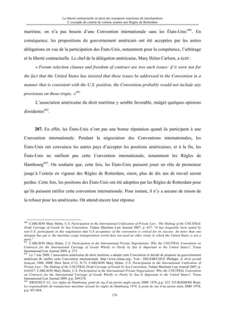 La liberté contractuelle en droit des transports maritimes de marchandises
L’exemple du contrat de volume soumis aux Règles de Rotterdam
170
maritime, on n’a pas besoin d’une Convention internationale sans les États-Unis440
. En
conséquence, les propositions du gouvernement américain ont été acceptées par les autres
délégations en vue de la participation des États-Unis, notamment pour la compétence, l’arbitrage
et la liberté contractuelle. Le chef de la délégation américaine, Mary Helen Carlson, a écrit :
« Forum selection clauses and freedom of contract are two such issues: if it were not for
the fact that the United States has insisted that these issues be addressed in the Convention in a
manner that is consistent with the U.S. position, the Convention probably would not include any
provisions on those tropic. »441
L’association américaine du droit maritime y semble favorable, malgré quelques opinions
dissidentes442
.
287. En effet, les États-Unis n’ont pas une bonne réputation quand ils participent à une
Convention internationale. Pendant la négociation des Conventions internationales, les
États-Unis ont convaincu les autres pays d’accepter les positions américaines, et à la fin, les
États-Unis ne ratifient pas cette Convention internationale, notamment les Règles de
Hambourg443
. On souhaite que, cette fois, les États-Unis puissent jouer un rôle de promoteur
jusqu’à l’entrée en vigueur des Règles de Rotterdam, sinon, plus de dix ans de travail seront
perdus. Cette fois, les positions des États-Unis ont été adoptées par les Règles de Rotterdam pour
qu’ils puissent ratifier cette convention internationale. Pour instant, il n’y a aucune de raison de
la refuser pour les américains. On attend encore leur réponse.
440
CARLSON Mary Helen, U.S. Participation in the International Unification of Private Law : The Making of the UNCITRAL
Draft Carriage of Goods by Sea Convention, Tulane Maritime Law Journal 2007, p. 637. “It has frequently been stated by
non-U.S. participants in this negotiation that U.S acceptance of the convention is critical for its success. An more than one
delegate has put it, the maritime cargo transportation world does not need an other treaty to which the United States is not a
party.”
441
CARLSON Mary Helen, U.S. Participation in the International Private Negotiations: Why the UNCITRAL Convention on
Contracts for the International Carriage of Goods Wholly or Partly by Sea Is Important to the United States?, Texas
International Law Journal 2009, p. 273.
442
Le 7 mai 2009, l’association américaine du droit maritime a adopté cette Convention et décidé de proposer au gouvernement
américain de ratifier cette Convention internationale. http://www.mlaus.org/. Voir : DELEBECQUE Philippe, le droit positif
français 2008, DMF Hors Série n°13, N.73. CARLSON Mary Helen, U.S. Participation in the International Unification of
Private Law : The Making of the UNCITRAL Draft Carriage of Goods by Sea Convention, Tulane Maritime Law Journal 2007, p.
616/637. CARLSON Mary Helen, U.S. Participation in the International Private Negociations: Why the UNCITRAL Convention
on Contracts for the International Carriage of Goods Wholly or Partly by Sea Is Important to the United States?, Texas
International Law Journal 2009, p.p. 269/276.
443
SWEENLY J.C, Les règles de Hambourg, point de vue d’un juriste anglo-saxon, DMF 1979, p.p. 323/ 335.RODIERE René,
La responsabilité du transporteur maritime suivant les règles de Hambourg 1978, le point de vue d’un juriste latin, DMF 1978,
p.p. 451/464..
 