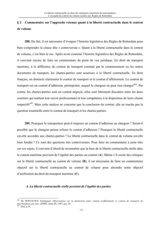 La liberté contractuelle en droit des transports maritimes de marchandises
L’exemple du contrat de volume soumis aux Règles de Rotterdam
171
§ 2 Commentaire sur l’approche retenue quant à la liberté contractuelle dans le contrat
de volume
288. Du fait, il est nécessaire d’évoquer l’histoire législative des Règles de Rotterdam pour
bien comprendre la clause dite « controversée ». Quant à la liberté contractuelle dans le contrat
de volume, c’est bien le cas. Après avoir examiné l’histoire législative des Règles de Rotterdam,
il convient encore de faire un commentaire du point de vue juridique. En droit du transport
maritime, à la différence du contrat de transport constaté par le connaissement ou les autres
documents de transport, les chartes-parties sont soumises à la liberté contractuelle. En droit
français, on distincte clairement le contrat de transport et le contrat d’affrètement. Le contrat de
transport est un contrat d’adhésion, préimprimé, auquel le chargeur ne peut rien changer444
. Par
contre, les chartes-parties sont un contrat négocié, elles sont librement discutées entre les deux
courtiers qui mettent leur savoir professionnel et leur compétence à la disposition de leurs clients
respectifs445
. Mais cette analyse ne concerne que la conclusion du contrat, elle ne touche pas la
question essentielle entre le contrat de transport et les chartes-parties.
289. Pourquoi le transporteur peut-il imposer un contrat d’adhésion au chargeur ? Serait-il
possible que le chargeur puisse refuser le contrat d’adhésion ? Pourquoi la liberté contractuelle
est-elle accordée aux chartes-parties ? La liberté contractuelle dans le contrat de volume est-elle
bien fondée ? Ce sont des questions très controversées. Pour faire un commentaire à juste titre
sur ces sujets, il convient d’abord de reconnaître que la base de la liberté contractuelle réelle dans
le contrat maritime provient de l’égalité des parties au contrat (A). Même s’il existe des critiques
sur la liberté contractuelle au contrat de volume (B), il est nécessaire de faire un commentaire
objectif sur la liberté contractuelle au contrat de volume pour atteindre notre objectif
d’unification du droit du transport maritime (C).
A. La liberté contractuelle réelle provient de l’égalité des parties
444
De PONTAVICE Emmanuel, Observations sur la distinction entre contrat d’affrètement et contrat de transport de
marchandises par mer, ADMT, tome IX, 1987, p.p. 16.
445
Ibid, p.18.
 